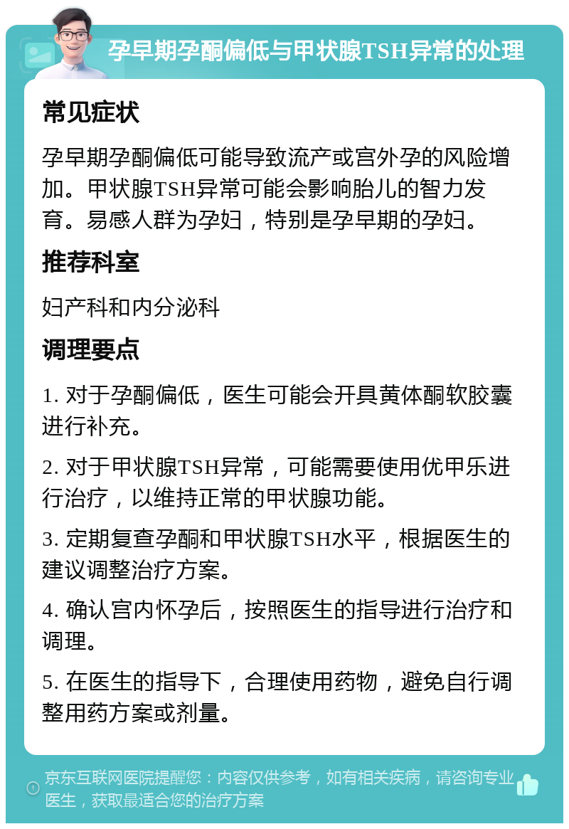 孕早期孕酮偏低与甲状腺TSH异常的处理 常见症状 孕早期孕酮偏低可能导致流产或宫外孕的风险增加。甲状腺TSH异常可能会影响胎儿的智力发育。易感人群为孕妇，特别是孕早期的孕妇。 推荐科室 妇产科和内分泌科 调理要点 1. 对于孕酮偏低，医生可能会开具黄体酮软胶囊进行补充。 2. 对于甲状腺TSH异常，可能需要使用优甲乐进行治疗，以维持正常的甲状腺功能。 3. 定期复查孕酮和甲状腺TSH水平，根据医生的建议调整治疗方案。 4. 确认宫内怀孕后，按照医生的指导进行治疗和调理。 5. 在医生的指导下，合理使用药物，避免自行调整用药方案或剂量。