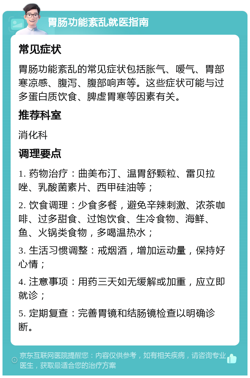 胃肠功能紊乱就医指南 常见症状 胃肠功能紊乱的常见症状包括胀气、嗳气、胃部寒凉感、腹泻、腹部响声等。这些症状可能与过多蛋白质饮食、脾虚胃寒等因素有关。 推荐科室 消化科 调理要点 1. 药物治疗：曲美布汀、温胃舒颗粒、雷贝拉唑、乳酸菌素片、西甲硅油等； 2. 饮食调理：少食多餐，避免辛辣刺激、浓茶咖啡、过多甜食、过饱饮食、生冷食物、海鲜、鱼、火锅类食物，多喝温热水； 3. 生活习惯调整：戒烟酒，增加运动量，保持好心情； 4. 注意事项：用药三天如无缓解或加重，应立即就诊； 5. 定期复查：完善胃镜和结肠镜检查以明确诊断。