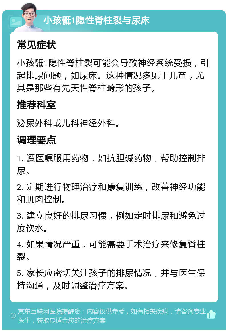 小孩骶1隐性脊柱裂与尿床 常见症状 小孩骶1隐性脊柱裂可能会导致神经系统受损，引起排尿问题，如尿床。这种情况多见于儿童，尤其是那些有先天性脊柱畸形的孩子。 推荐科室 泌尿外科或儿科神经外科。 调理要点 1. 遵医嘱服用药物，如抗胆碱药物，帮助控制排尿。 2. 定期进行物理治疗和康复训练，改善神经功能和肌肉控制。 3. 建立良好的排尿习惯，例如定时排尿和避免过度饮水。 4. 如果情况严重，可能需要手术治疗来修复脊柱裂。 5. 家长应密切关注孩子的排尿情况，并与医生保持沟通，及时调整治疗方案。