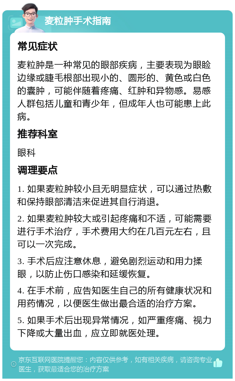 麦粒肿手术指南 常见症状 麦粒肿是一种常见的眼部疾病，主要表现为眼睑边缘或睫毛根部出现小的、圆形的、黄色或白色的囊肿，可能伴随着疼痛、红肿和异物感。易感人群包括儿童和青少年，但成年人也可能患上此病。 推荐科室 眼科 调理要点 1. 如果麦粒肿较小且无明显症状，可以通过热敷和保持眼部清洁来促进其自行消退。 2. 如果麦粒肿较大或引起疼痛和不适，可能需要进行手术治疗，手术费用大约在几百元左右，且可以一次完成。 3. 手术后应注意休息，避免剧烈运动和用力揉眼，以防止伤口感染和延缓恢复。 4. 在手术前，应告知医生自己的所有健康状况和用药情况，以便医生做出最合适的治疗方案。 5. 如果手术后出现异常情况，如严重疼痛、视力下降或大量出血，应立即就医处理。