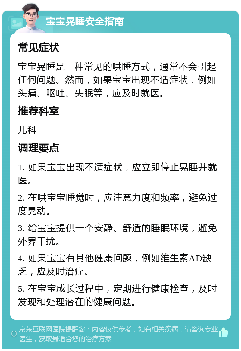 宝宝晃睡安全指南 常见症状 宝宝晃睡是一种常见的哄睡方式，通常不会引起任何问题。然而，如果宝宝出现不适症状，例如头痛、呕吐、失眠等，应及时就医。 推荐科室 儿科 调理要点 1. 如果宝宝出现不适症状，应立即停止晃睡并就医。 2. 在哄宝宝睡觉时，应注意力度和频率，避免过度晃动。 3. 给宝宝提供一个安静、舒适的睡眠环境，避免外界干扰。 4. 如果宝宝有其他健康问题，例如维生素AD缺乏，应及时治疗。 5. 在宝宝成长过程中，定期进行健康检查，及时发现和处理潜在的健康问题。