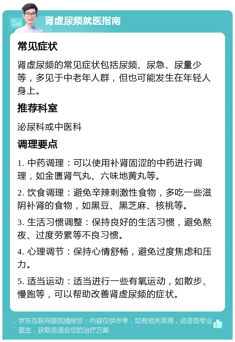 肾虚尿频就医指南 常见症状 肾虚尿频的常见症状包括尿频、尿急、尿量少等，多见于中老年人群，但也可能发生在年轻人身上。 推荐科室 泌尿科或中医科 调理要点 1. 中药调理：可以使用补肾固涩的中药进行调理，如金匮肾气丸、六味地黄丸等。 2. 饮食调理：避免辛辣刺激性食物，多吃一些滋阴补肾的食物，如黑豆、黑芝麻、核桃等。 3. 生活习惯调整：保持良好的生活习惯，避免熬夜、过度劳累等不良习惯。 4. 心理调节：保持心情舒畅，避免过度焦虑和压力。 5. 适当运动：适当进行一些有氧运动，如散步、慢跑等，可以帮助改善肾虚尿频的症状。