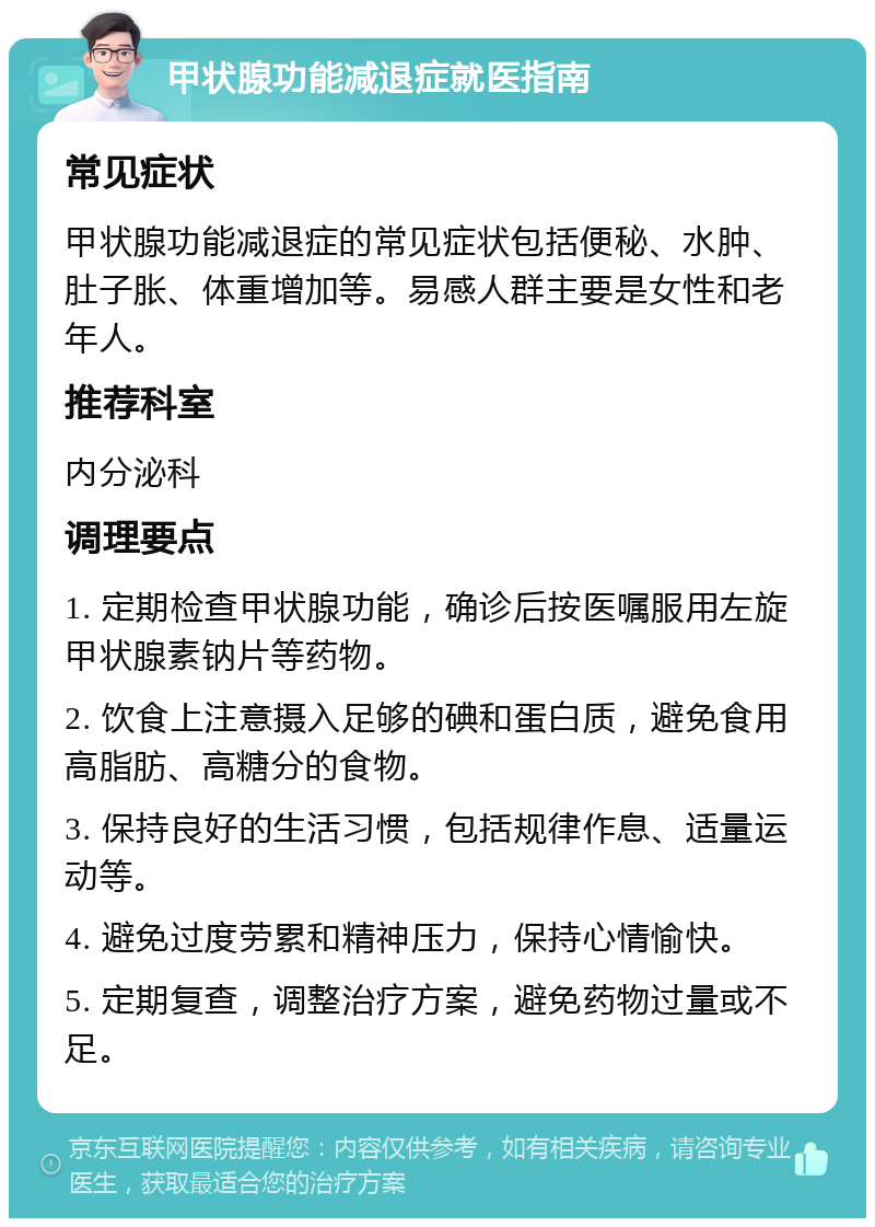 甲状腺功能减退症就医指南 常见症状 甲状腺功能减退症的常见症状包括便秘、水肿、肚子胀、体重增加等。易感人群主要是女性和老年人。 推荐科室 内分泌科 调理要点 1. 定期检查甲状腺功能，确诊后按医嘱服用左旋甲状腺素钠片等药物。 2. 饮食上注意摄入足够的碘和蛋白质，避免食用高脂肪、高糖分的食物。 3. 保持良好的生活习惯，包括规律作息、适量运动等。 4. 避免过度劳累和精神压力，保持心情愉快。 5. 定期复查，调整治疗方案，避免药物过量或不足。