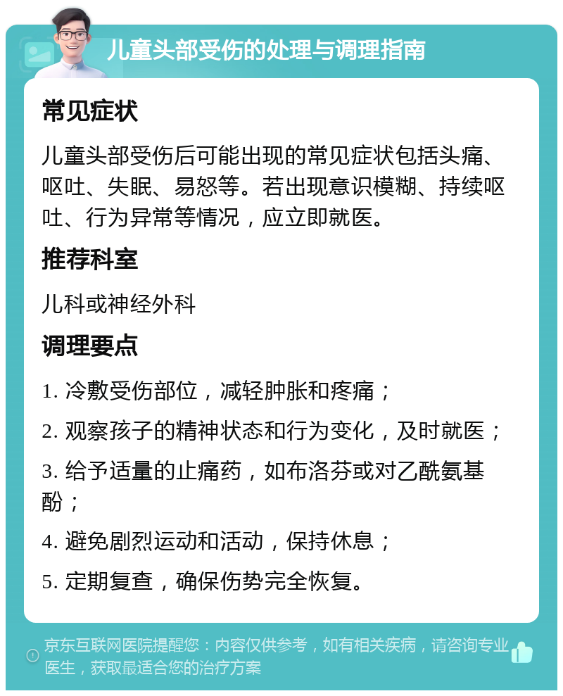 儿童头部受伤的处理与调理指南 常见症状 儿童头部受伤后可能出现的常见症状包括头痛、呕吐、失眠、易怒等。若出现意识模糊、持续呕吐、行为异常等情况，应立即就医。 推荐科室 儿科或神经外科 调理要点 1. 冷敷受伤部位，减轻肿胀和疼痛； 2. 观察孩子的精神状态和行为变化，及时就医； 3. 给予适量的止痛药，如布洛芬或对乙酰氨基酚； 4. 避免剧烈运动和活动，保持休息； 5. 定期复查，确保伤势完全恢复。