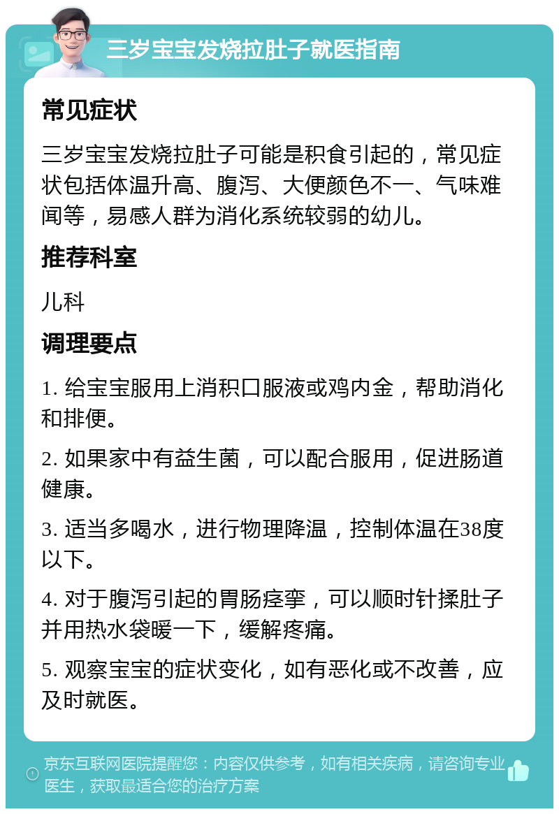 三岁宝宝发烧拉肚子就医指南 常见症状 三岁宝宝发烧拉肚子可能是积食引起的，常见症状包括体温升高、腹泻、大便颜色不一、气味难闻等，易感人群为消化系统较弱的幼儿。 推荐科室 儿科 调理要点 1. 给宝宝服用上消积口服液或鸡内金，帮助消化和排便。 2. 如果家中有益生菌，可以配合服用，促进肠道健康。 3. 适当多喝水，进行物理降温，控制体温在38度以下。 4. 对于腹泻引起的胃肠痉挛，可以顺时针揉肚子并用热水袋暖一下，缓解疼痛。 5. 观察宝宝的症状变化，如有恶化或不改善，应及时就医。