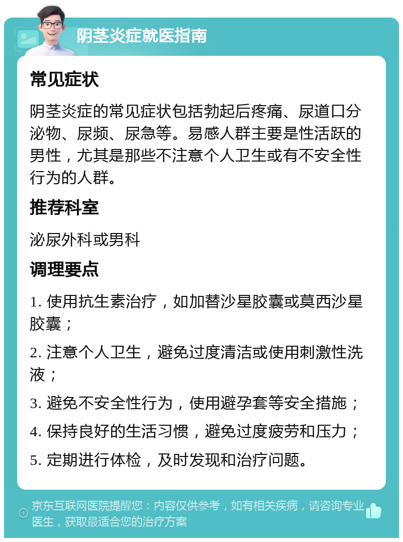 阴茎炎症就医指南 常见症状 阴茎炎症的常见症状包括勃起后疼痛、尿道口分泌物、尿频、尿急等。易感人群主要是性活跃的男性，尤其是那些不注意个人卫生或有不安全性行为的人群。 推荐科室 泌尿外科或男科 调理要点 1. 使用抗生素治疗，如加替沙星胶囊或莫西沙星胶囊； 2. 注意个人卫生，避免过度清洁或使用刺激性洗液； 3. 避免不安全性行为，使用避孕套等安全措施； 4. 保持良好的生活习惯，避免过度疲劳和压力； 5. 定期进行体检，及时发现和治疗问题。