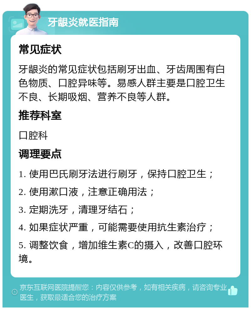 牙龈炎就医指南 常见症状 牙龈炎的常见症状包括刷牙出血、牙齿周围有白色物质、口腔异味等。易感人群主要是口腔卫生不良、长期吸烟、营养不良等人群。 推荐科室 口腔科 调理要点 1. 使用巴氏刷牙法进行刷牙，保持口腔卫生； 2. 使用漱口液，注意正确用法； 3. 定期洗牙，清理牙结石； 4. 如果症状严重，可能需要使用抗生素治疗； 5. 调整饮食，增加维生素C的摄入，改善口腔环境。