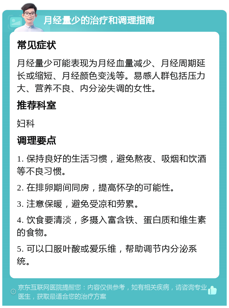 月经量少的治疗和调理指南 常见症状 月经量少可能表现为月经血量减少、月经周期延长或缩短、月经颜色变浅等。易感人群包括压力大、营养不良、内分泌失调的女性。 推荐科室 妇科 调理要点 1. 保持良好的生活习惯，避免熬夜、吸烟和饮酒等不良习惯。 2. 在排卵期间同房，提高怀孕的可能性。 3. 注意保暖，避免受凉和劳累。 4. 饮食要清淡，多摄入富含铁、蛋白质和维生素的食物。 5. 可以口服叶酸或爱乐维，帮助调节内分泌系统。