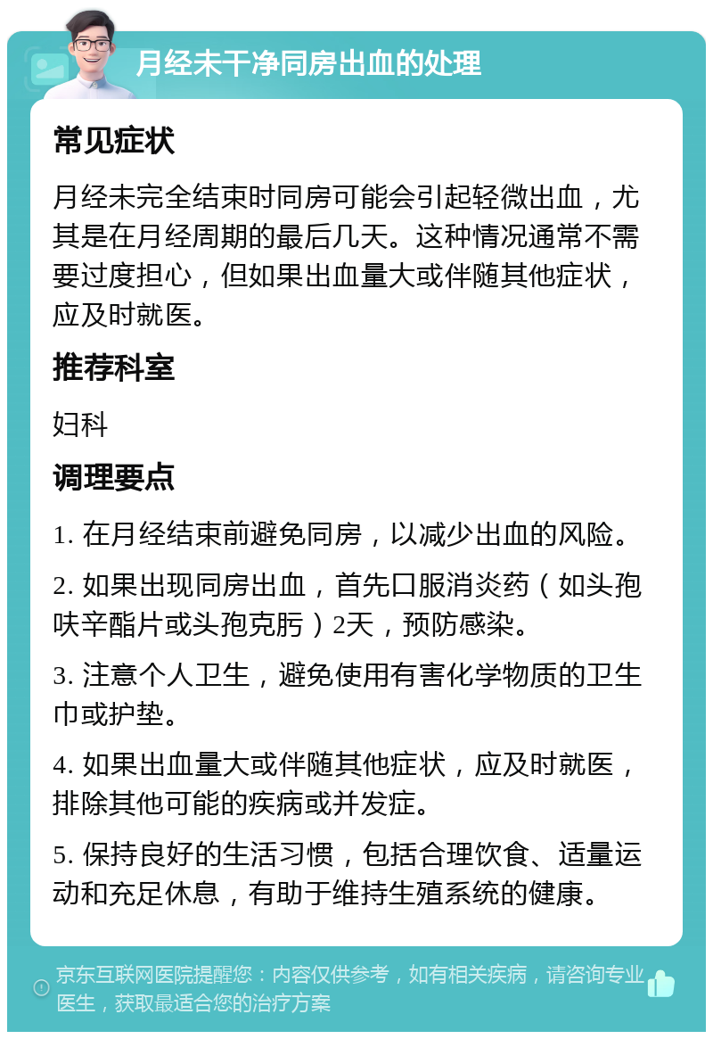 月经未干净同房出血的处理 常见症状 月经未完全结束时同房可能会引起轻微出血，尤其是在月经周期的最后几天。这种情况通常不需要过度担心，但如果出血量大或伴随其他症状，应及时就医。 推荐科室 妇科 调理要点 1. 在月经结束前避免同房，以减少出血的风险。 2. 如果出现同房出血，首先口服消炎药（如头孢呋辛酯片或头孢克肟）2天，预防感染。 3. 注意个人卫生，避免使用有害化学物质的卫生巾或护垫。 4. 如果出血量大或伴随其他症状，应及时就医，排除其他可能的疾病或并发症。 5. 保持良好的生活习惯，包括合理饮食、适量运动和充足休息，有助于维持生殖系统的健康。