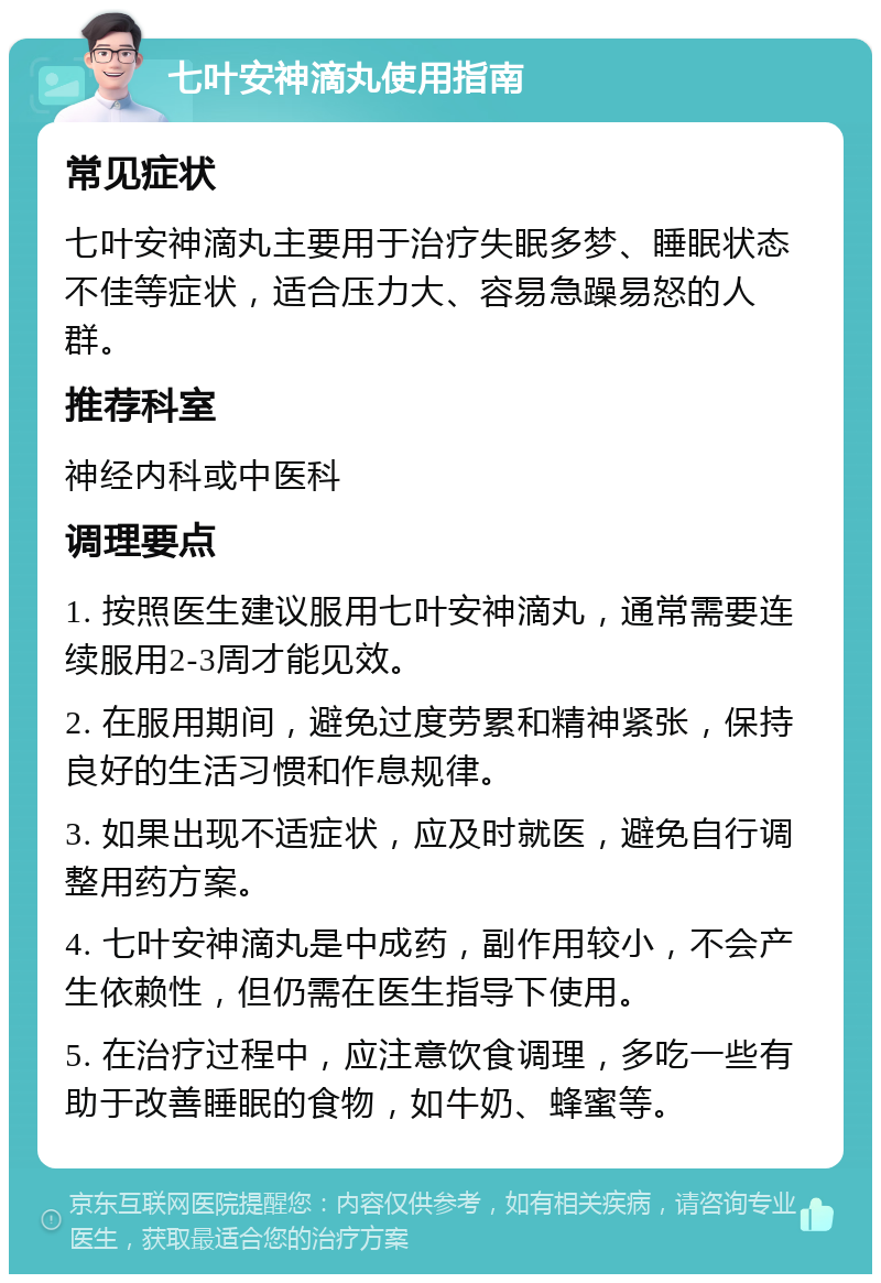 七叶安神滴丸使用指南 常见症状 七叶安神滴丸主要用于治疗失眠多梦、睡眠状态不佳等症状，适合压力大、容易急躁易怒的人群。 推荐科室 神经内科或中医科 调理要点 1. 按照医生建议服用七叶安神滴丸，通常需要连续服用2-3周才能见效。 2. 在服用期间，避免过度劳累和精神紧张，保持良好的生活习惯和作息规律。 3. 如果出现不适症状，应及时就医，避免自行调整用药方案。 4. 七叶安神滴丸是中成药，副作用较小，不会产生依赖性，但仍需在医生指导下使用。 5. 在治疗过程中，应注意饮食调理，多吃一些有助于改善睡眠的食物，如牛奶、蜂蜜等。