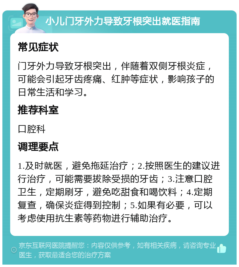 小儿门牙外力导致牙根突出就医指南 常见症状 门牙外力导致牙根突出，伴随着双侧牙根炎症，可能会引起牙齿疼痛、红肿等症状，影响孩子的日常生活和学习。 推荐科室 口腔科 调理要点 1.及时就医，避免拖延治疗；2.按照医生的建议进行治疗，可能需要拔除受损的牙齿；3.注意口腔卫生，定期刷牙，避免吃甜食和喝饮料；4.定期复查，确保炎症得到控制；5.如果有必要，可以考虑使用抗生素等药物进行辅助治疗。