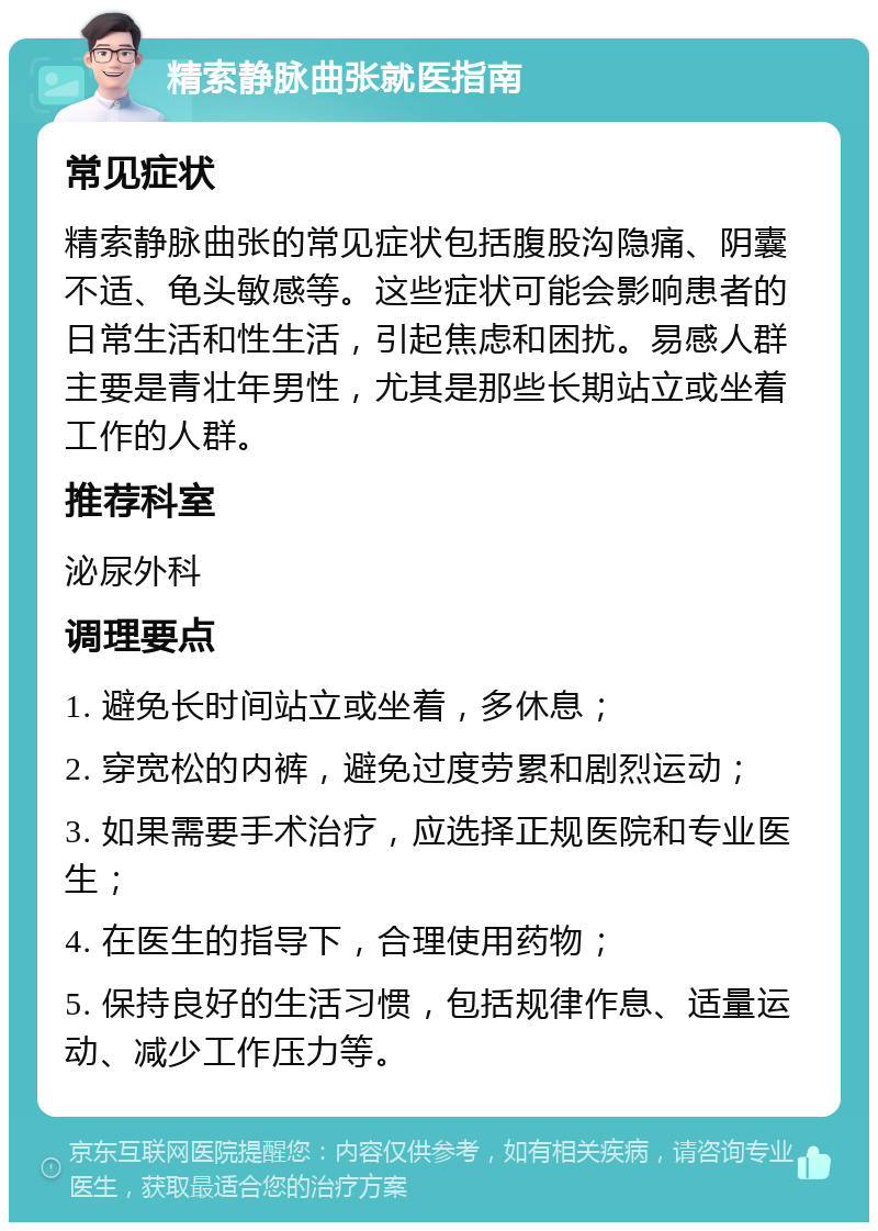 精索静脉曲张就医指南 常见症状 精索静脉曲张的常见症状包括腹股沟隐痛、阴囊不适、龟头敏感等。这些症状可能会影响患者的日常生活和性生活，引起焦虑和困扰。易感人群主要是青壮年男性，尤其是那些长期站立或坐着工作的人群。 推荐科室 泌尿外科 调理要点 1. 避免长时间站立或坐着，多休息； 2. 穿宽松的内裤，避免过度劳累和剧烈运动； 3. 如果需要手术治疗，应选择正规医院和专业医生； 4. 在医生的指导下，合理使用药物； 5. 保持良好的生活习惯，包括规律作息、适量运动、减少工作压力等。