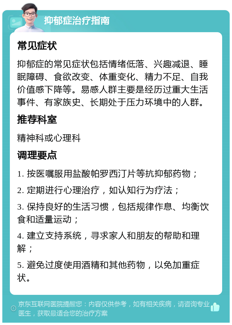 抑郁症治疗指南 常见症状 抑郁症的常见症状包括情绪低落、兴趣减退、睡眠障碍、食欲改变、体重变化、精力不足、自我价值感下降等。易感人群主要是经历过重大生活事件、有家族史、长期处于压力环境中的人群。 推荐科室 精神科或心理科 调理要点 1. 按医嘱服用盐酸帕罗西汀片等抗抑郁药物； 2. 定期进行心理治疗，如认知行为疗法； 3. 保持良好的生活习惯，包括规律作息、均衡饮食和适量运动； 4. 建立支持系统，寻求家人和朋友的帮助和理解； 5. 避免过度使用酒精和其他药物，以免加重症状。