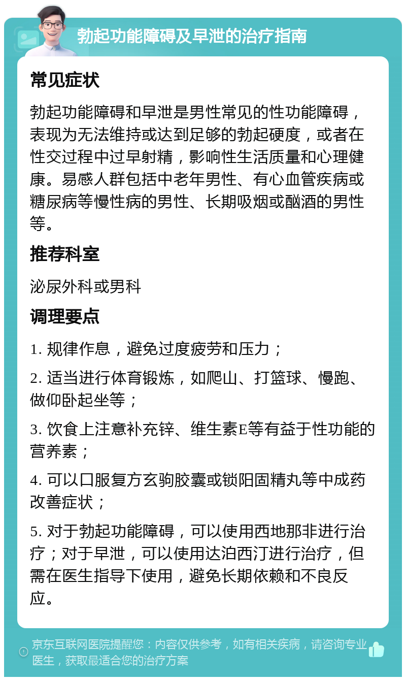 勃起功能障碍及早泄的治疗指南 常见症状 勃起功能障碍和早泄是男性常见的性功能障碍，表现为无法维持或达到足够的勃起硬度，或者在性交过程中过早射精，影响性生活质量和心理健康。易感人群包括中老年男性、有心血管疾病或糖尿病等慢性病的男性、长期吸烟或酗酒的男性等。 推荐科室 泌尿外科或男科 调理要点 1. 规律作息，避免过度疲劳和压力； 2. 适当进行体育锻炼，如爬山、打篮球、慢跑、做仰卧起坐等； 3. 饮食上注意补充锌、维生素E等有益于性功能的营养素； 4. 可以口服复方玄驹胶囊或锁阳固精丸等中成药改善症状； 5. 对于勃起功能障碍，可以使用西地那非进行治疗；对于早泄，可以使用达泊西汀进行治疗，但需在医生指导下使用，避免长期依赖和不良反应。