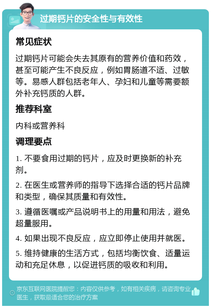 过期钙片的安全性与有效性 常见症状 过期钙片可能会失去其原有的营养价值和药效，甚至可能产生不良反应，例如胃肠道不适、过敏等。易感人群包括老年人、孕妇和儿童等需要额外补充钙质的人群。 推荐科室 内科或营养科 调理要点 1. 不要食用过期的钙片，应及时更换新的补充剂。 2. 在医生或营养师的指导下选择合适的钙片品牌和类型，确保其质量和有效性。 3. 遵循医嘱或产品说明书上的用量和用法，避免超量服用。 4. 如果出现不良反应，应立即停止使用并就医。 5. 维持健康的生活方式，包括均衡饮食、适量运动和充足休息，以促进钙质的吸收和利用。