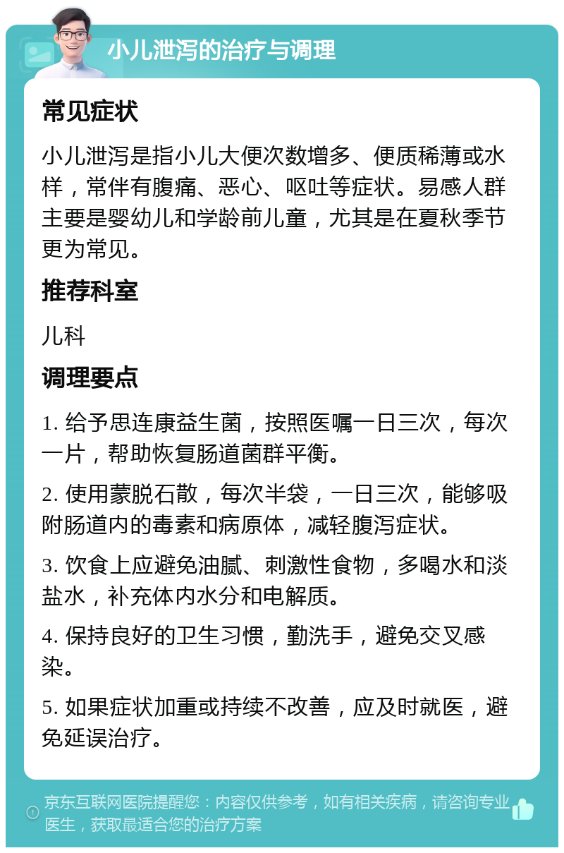 小儿泄泻的治疗与调理 常见症状 小儿泄泻是指小儿大便次数增多、便质稀薄或水样，常伴有腹痛、恶心、呕吐等症状。易感人群主要是婴幼儿和学龄前儿童，尤其是在夏秋季节更为常见。 推荐科室 儿科 调理要点 1. 给予思连康益生菌，按照医嘱一日三次，每次一片，帮助恢复肠道菌群平衡。 2. 使用蒙脱石散，每次半袋，一日三次，能够吸附肠道内的毒素和病原体，减轻腹泻症状。 3. 饮食上应避免油腻、刺激性食物，多喝水和淡盐水，补充体内水分和电解质。 4. 保持良好的卫生习惯，勤洗手，避免交叉感染。 5. 如果症状加重或持续不改善，应及时就医，避免延误治疗。