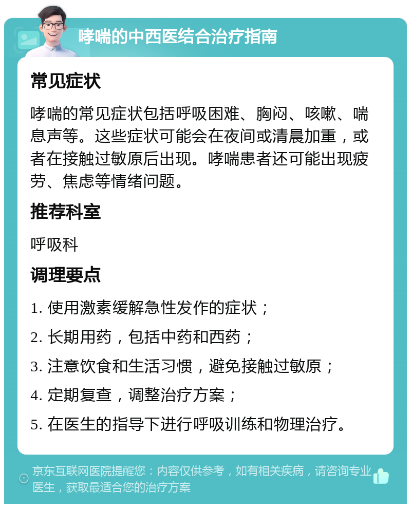 哮喘的中西医结合治疗指南 常见症状 哮喘的常见症状包括呼吸困难、胸闷、咳嗽、喘息声等。这些症状可能会在夜间或清晨加重，或者在接触过敏原后出现。哮喘患者还可能出现疲劳、焦虑等情绪问题。 推荐科室 呼吸科 调理要点 1. 使用激素缓解急性发作的症状； 2. 长期用药，包括中药和西药； 3. 注意饮食和生活习惯，避免接触过敏原； 4. 定期复查，调整治疗方案； 5. 在医生的指导下进行呼吸训练和物理治疗。