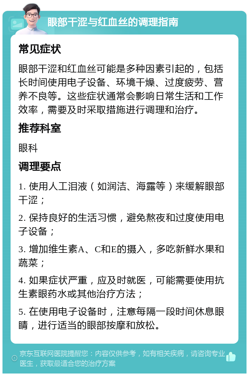 眼部干涩与红血丝的调理指南 常见症状 眼部干涩和红血丝可能是多种因素引起的，包括长时间使用电子设备、环境干燥、过度疲劳、营养不良等。这些症状通常会影响日常生活和工作效率，需要及时采取措施进行调理和治疗。 推荐科室 眼科 调理要点 1. 使用人工泪液（如润洁、海露等）来缓解眼部干涩； 2. 保持良好的生活习惯，避免熬夜和过度使用电子设备； 3. 增加维生素A、C和E的摄入，多吃新鲜水果和蔬菜； 4. 如果症状严重，应及时就医，可能需要使用抗生素眼药水或其他治疗方法； 5. 在使用电子设备时，注意每隔一段时间休息眼睛，进行适当的眼部按摩和放松。