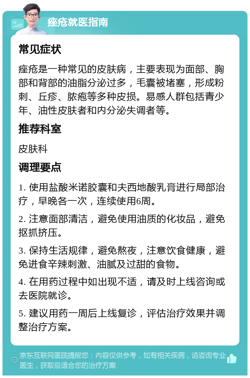 痤疮就医指南 常见症状 痤疮是一种常见的皮肤病，主要表现为面部、胸部和背部的油脂分泌过多，毛囊被堵塞，形成粉刺、丘疹、脓疱等多种皮损。易感人群包括青少年、油性皮肤者和内分泌失调者等。 推荐科室 皮肤科 调理要点 1. 使用盐酸米诺胶囊和夫西地酸乳膏进行局部治疗，早晚各一次，连续使用6周。 2. 注意面部清洁，避免使用油质的化妆品，避免抠抓挤压。 3. 保持生活规律，避免熬夜，注意饮食健康，避免进食辛辣刺激、油腻及过甜的食物。 4. 在用药过程中如出现不适，请及时上线咨询或去医院就诊。 5. 建议用药一周后上线复诊，评估治疗效果并调整治疗方案。