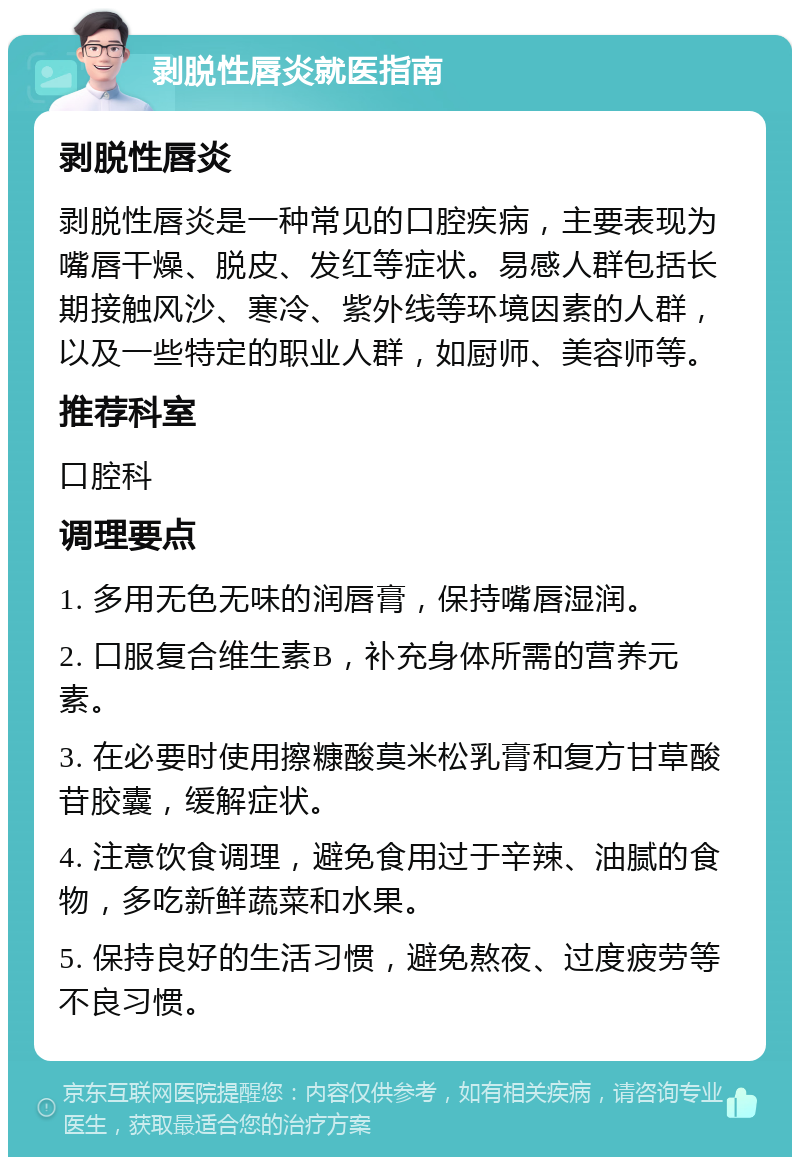 剥脱性唇炎就医指南 剥脱性唇炎 剥脱性唇炎是一种常见的口腔疾病，主要表现为嘴唇干燥、脱皮、发红等症状。易感人群包括长期接触风沙、寒冷、紫外线等环境因素的人群，以及一些特定的职业人群，如厨师、美容师等。 推荐科室 口腔科 调理要点 1. 多用无色无味的润唇膏，保持嘴唇湿润。 2. 口服复合维生素B，补充身体所需的营养元素。 3. 在必要时使用擦糠酸莫米松乳膏和复方甘草酸苷胶囊，缓解症状。 4. 注意饮食调理，避免食用过于辛辣、油腻的食物，多吃新鲜蔬菜和水果。 5. 保持良好的生活习惯，避免熬夜、过度疲劳等不良习惯。