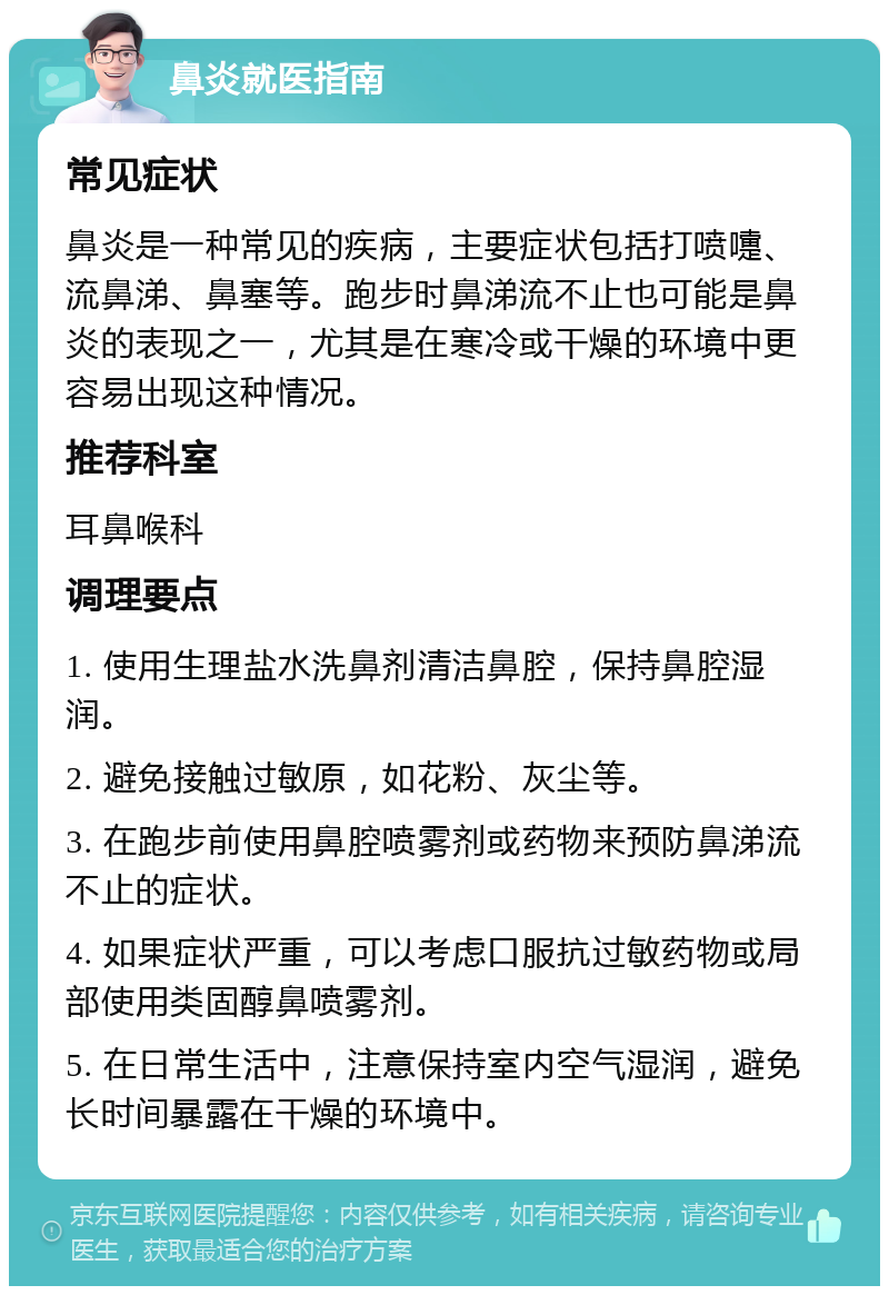 鼻炎就医指南 常见症状 鼻炎是一种常见的疾病，主要症状包括打喷嚏、流鼻涕、鼻塞等。跑步时鼻涕流不止也可能是鼻炎的表现之一，尤其是在寒冷或干燥的环境中更容易出现这种情况。 推荐科室 耳鼻喉科 调理要点 1. 使用生理盐水洗鼻剂清洁鼻腔，保持鼻腔湿润。 2. 避免接触过敏原，如花粉、灰尘等。 3. 在跑步前使用鼻腔喷雾剂或药物来预防鼻涕流不止的症状。 4. 如果症状严重，可以考虑口服抗过敏药物或局部使用类固醇鼻喷雾剂。 5. 在日常生活中，注意保持室内空气湿润，避免长时间暴露在干燥的环境中。