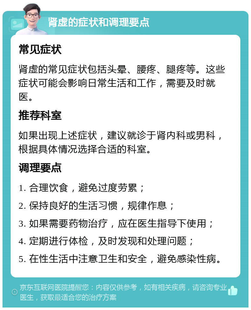 肾虚的症状和调理要点 常见症状 肾虚的常见症状包括头晕、腰疼、腿疼等。这些症状可能会影响日常生活和工作，需要及时就医。 推荐科室 如果出现上述症状，建议就诊于肾内科或男科，根据具体情况选择合适的科室。 调理要点 1. 合理饮食，避免过度劳累； 2. 保持良好的生活习惯，规律作息； 3. 如果需要药物治疗，应在医生指导下使用； 4. 定期进行体检，及时发现和处理问题； 5. 在性生活中注意卫生和安全，避免感染性病。