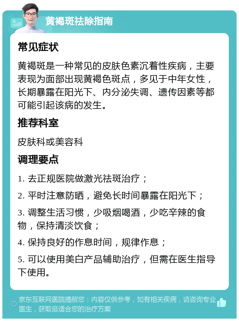 黄褐斑祛除指南 常见症状 黄褐斑是一种常见的皮肤色素沉着性疾病，主要表现为面部出现黄褐色斑点，多见于中年女性，长期暴露在阳光下、内分泌失调、遗传因素等都可能引起该病的发生。 推荐科室 皮肤科或美容科 调理要点 1. 去正规医院做激光祛斑治疗； 2. 平时注意防晒，避免长时间暴露在阳光下； 3. 调整生活习惯，少吸烟喝酒，少吃辛辣的食物，保持清淡饮食； 4. 保持良好的作息时间，规律作息； 5. 可以使用美白产品辅助治疗，但需在医生指导下使用。