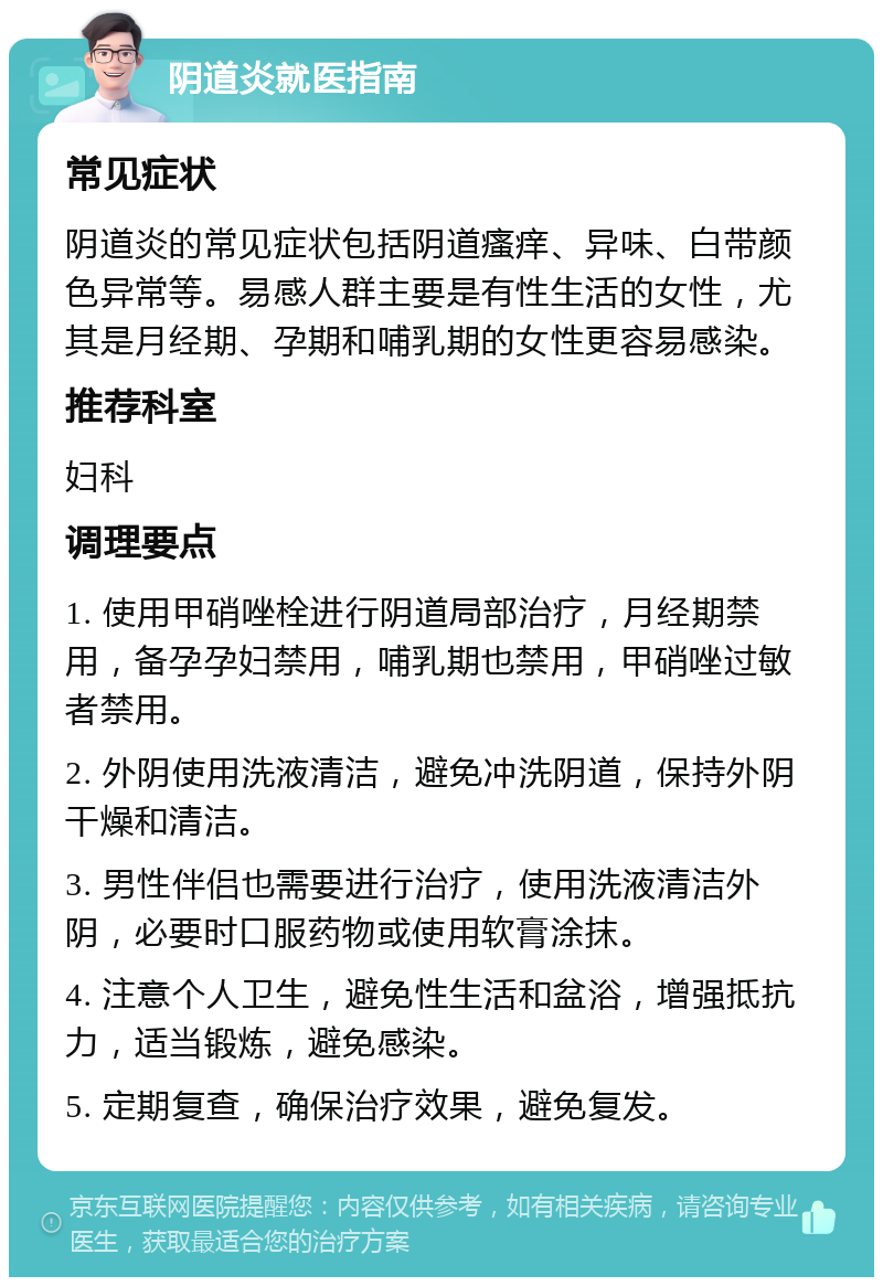 阴道炎就医指南 常见症状 阴道炎的常见症状包括阴道瘙痒、异味、白带颜色异常等。易感人群主要是有性生活的女性，尤其是月经期、孕期和哺乳期的女性更容易感染。 推荐科室 妇科 调理要点 1. 使用甲硝唑栓进行阴道局部治疗，月经期禁用，备孕孕妇禁用，哺乳期也禁用，甲硝唑过敏者禁用。 2. 外阴使用洗液清洁，避免冲洗阴道，保持外阴干燥和清洁。 3. 男性伴侣也需要进行治疗，使用洗液清洁外阴，必要时口服药物或使用软膏涂抹。 4. 注意个人卫生，避免性生活和盆浴，增强抵抗力，适当锻炼，避免感染。 5. 定期复查，确保治疗效果，避免复发。