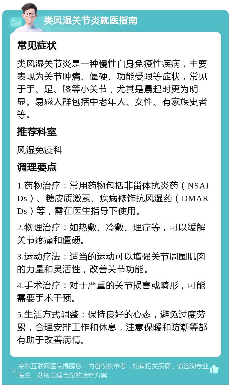 类风湿关节炎就医指南 常见症状 类风湿关节炎是一种慢性自身免疫性疾病，主要表现为关节肿痛、僵硬、功能受限等症状，常见于手、足、膝等小关节，尤其是晨起时更为明显。易感人群包括中老年人、女性、有家族史者等。 推荐科室 风湿免疫科 调理要点 1.药物治疗：常用药物包括非甾体抗炎药（NSAIDs）、糖皮质激素、疾病修饰抗风湿药（DMARDs）等，需在医生指导下使用。 2.物理治疗：如热敷、冷敷、理疗等，可以缓解关节疼痛和僵硬。 3.运动疗法：适当的运动可以增强关节周围肌肉的力量和灵活性，改善关节功能。 4.手术治疗：对于严重的关节损害或畸形，可能需要手术干预。 5.生活方式调整：保持良好的心态，避免过度劳累，合理安排工作和休息，注意保暖和防潮等都有助于改善病情。