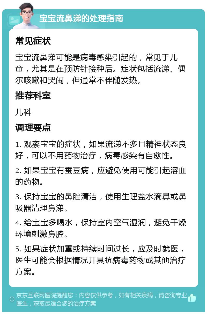 宝宝流鼻涕的处理指南 常见症状 宝宝流鼻涕可能是病毒感染引起的，常见于儿童，尤其是在预防针接种后。症状包括流涕、偶尔咳嗽和哭闹，但通常不伴随发热。 推荐科室 儿科 调理要点 1. 观察宝宝的症状，如果流涕不多且精神状态良好，可以不用药物治疗，病毒感染有自愈性。 2. 如果宝宝有蚕豆病，应避免使用可能引起溶血的药物。 3. 保持宝宝的鼻腔清洁，使用生理盐水滴鼻或鼻吸器清理鼻涕。 4. 给宝宝多喝水，保持室内空气湿润，避免干燥环境刺激鼻腔。 5. 如果症状加重或持续时间过长，应及时就医，医生可能会根据情况开具抗病毒药物或其他治疗方案。