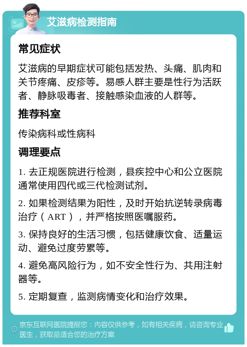 艾滋病检测指南 常见症状 艾滋病的早期症状可能包括发热、头痛、肌肉和关节疼痛、皮疹等。易感人群主要是性行为活跃者、静脉吸毒者、接触感染血液的人群等。 推荐科室 传染病科或性病科 调理要点 1. 去正规医院进行检测，县疾控中心和公立医院通常使用四代或三代检测试剂。 2. 如果检测结果为阳性，及时开始抗逆转录病毒治疗（ART），并严格按照医嘱服药。 3. 保持良好的生活习惯，包括健康饮食、适量运动、避免过度劳累等。 4. 避免高风险行为，如不安全性行为、共用注射器等。 5. 定期复查，监测病情变化和治疗效果。