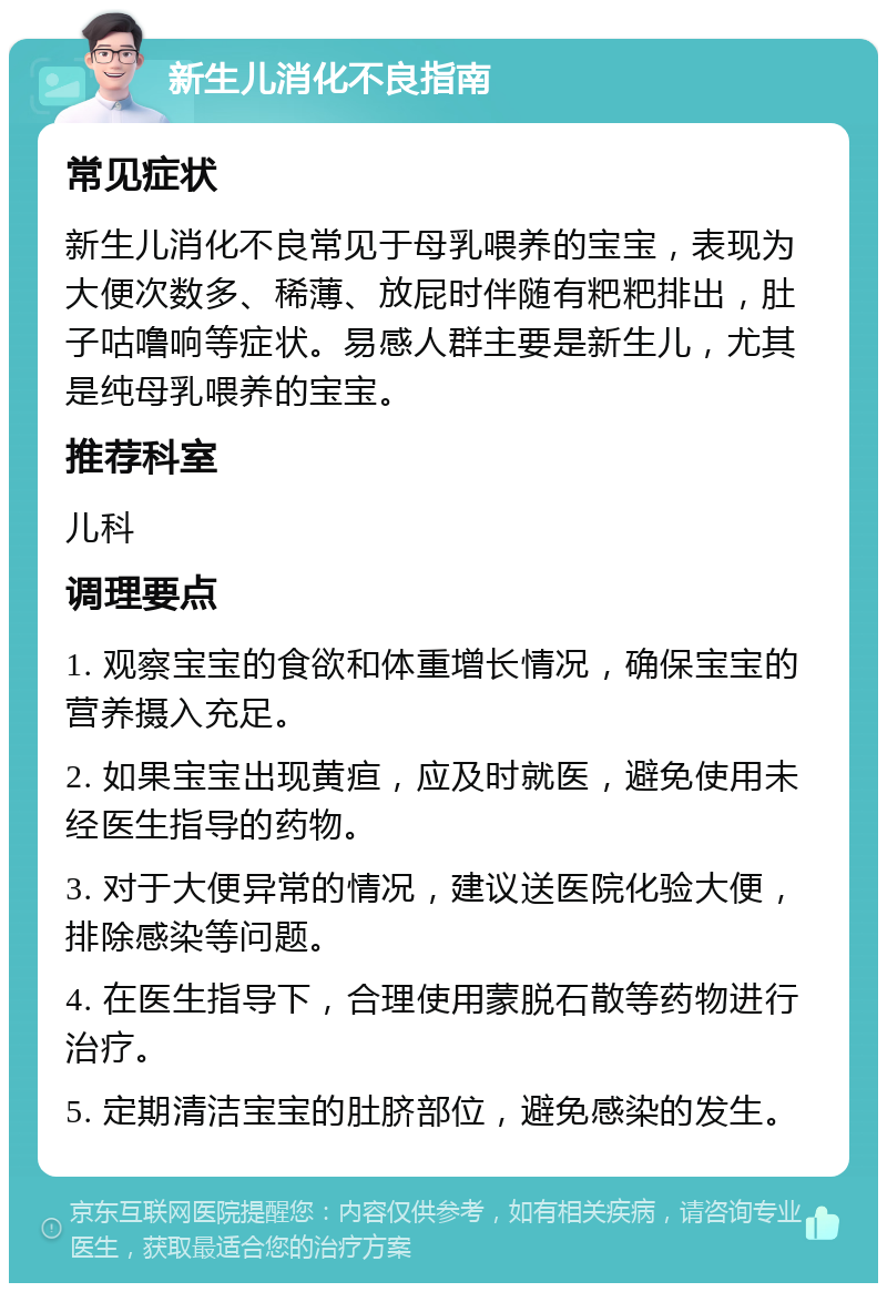 新生儿消化不良指南 常见症状 新生儿消化不良常见于母乳喂养的宝宝，表现为大便次数多、稀薄、放屁时伴随有粑粑排出，肚子咕噜响等症状。易感人群主要是新生儿，尤其是纯母乳喂养的宝宝。 推荐科室 儿科 调理要点 1. 观察宝宝的食欲和体重增长情况，确保宝宝的营养摄入充足。 2. 如果宝宝出现黄疸，应及时就医，避免使用未经医生指导的药物。 3. 对于大便异常的情况，建议送医院化验大便，排除感染等问题。 4. 在医生指导下，合理使用蒙脱石散等药物进行治疗。 5. 定期清洁宝宝的肚脐部位，避免感染的发生。