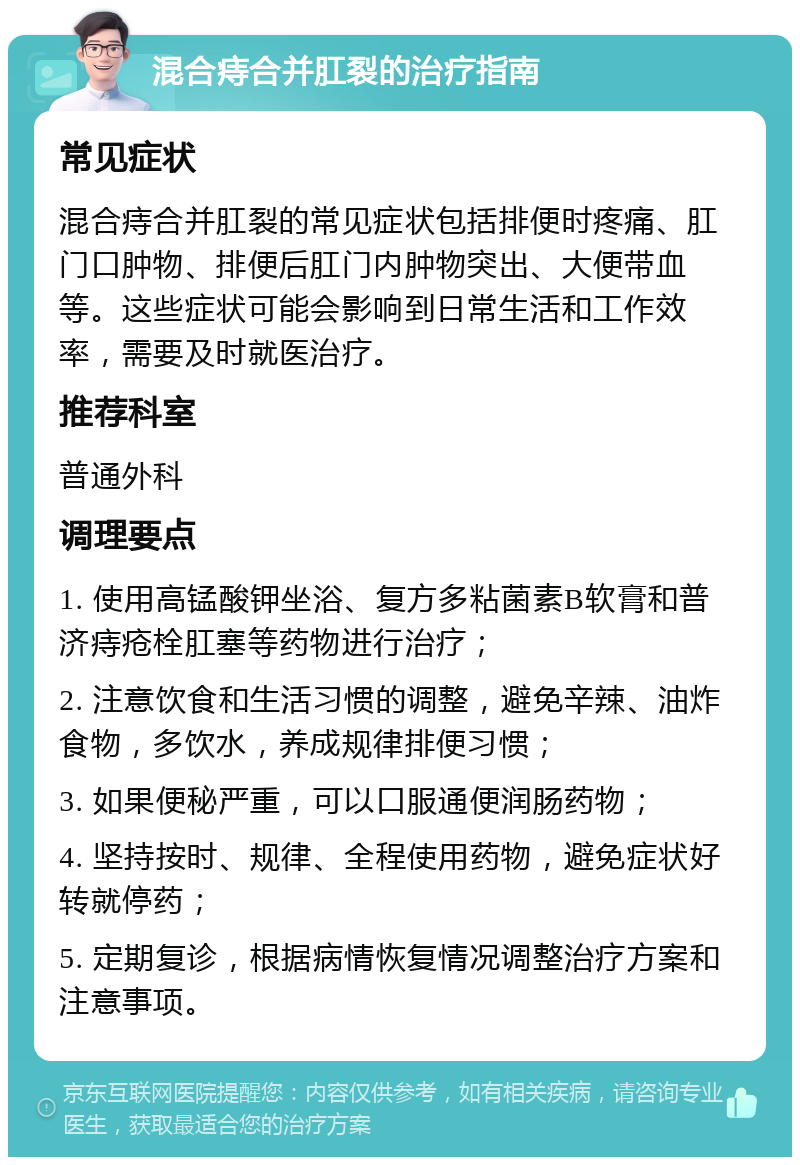 混合痔合并肛裂的治疗指南 常见症状 混合痔合并肛裂的常见症状包括排便时疼痛、肛门口肿物、排便后肛门内肿物突出、大便带血等。这些症状可能会影响到日常生活和工作效率，需要及时就医治疗。 推荐科室 普通外科 调理要点 1. 使用高锰酸钾坐浴、复方多粘菌素B软膏和普济痔疮栓肛塞等药物进行治疗； 2. 注意饮食和生活习惯的调整，避免辛辣、油炸食物，多饮水，养成规律排便习惯； 3. 如果便秘严重，可以口服通便润肠药物； 4. 坚持按时、规律、全程使用药物，避免症状好转就停药； 5. 定期复诊，根据病情恢复情况调整治疗方案和注意事项。