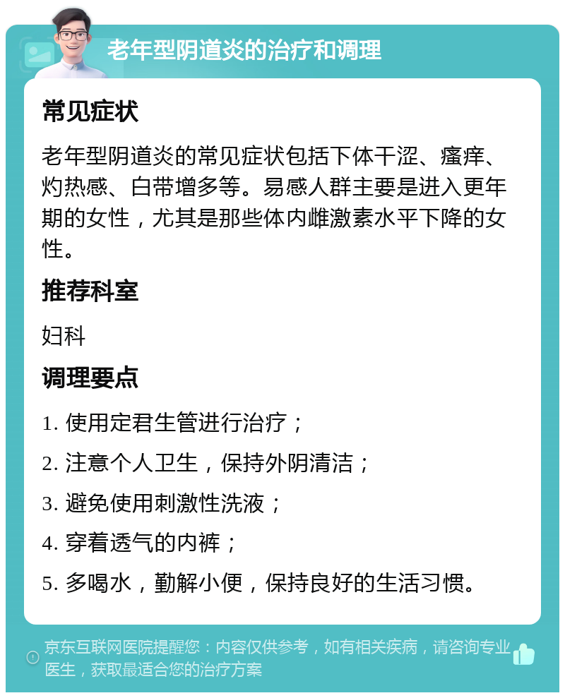 老年型阴道炎的治疗和调理 常见症状 老年型阴道炎的常见症状包括下体干涩、瘙痒、灼热感、白带增多等。易感人群主要是进入更年期的女性，尤其是那些体内雌激素水平下降的女性。 推荐科室 妇科 调理要点 1. 使用定君生管进行治疗； 2. 注意个人卫生，保持外阴清洁； 3. 避免使用刺激性洗液； 4. 穿着透气的内裤； 5. 多喝水，勤解小便，保持良好的生活习惯。