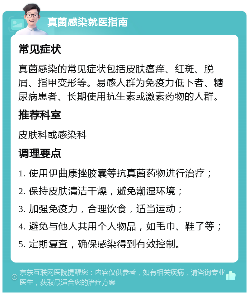 真菌感染就医指南 常见症状 真菌感染的常见症状包括皮肤瘙痒、红斑、脱屑、指甲变形等。易感人群为免疫力低下者、糖尿病患者、长期使用抗生素或激素药物的人群。 推荐科室 皮肤科或感染科 调理要点 1. 使用伊曲康挫胶囊等抗真菌药物进行治疗； 2. 保持皮肤清洁干燥，避免潮湿环境； 3. 加强免疫力，合理饮食，适当运动； 4. 避免与他人共用个人物品，如毛巾、鞋子等； 5. 定期复查，确保感染得到有效控制。