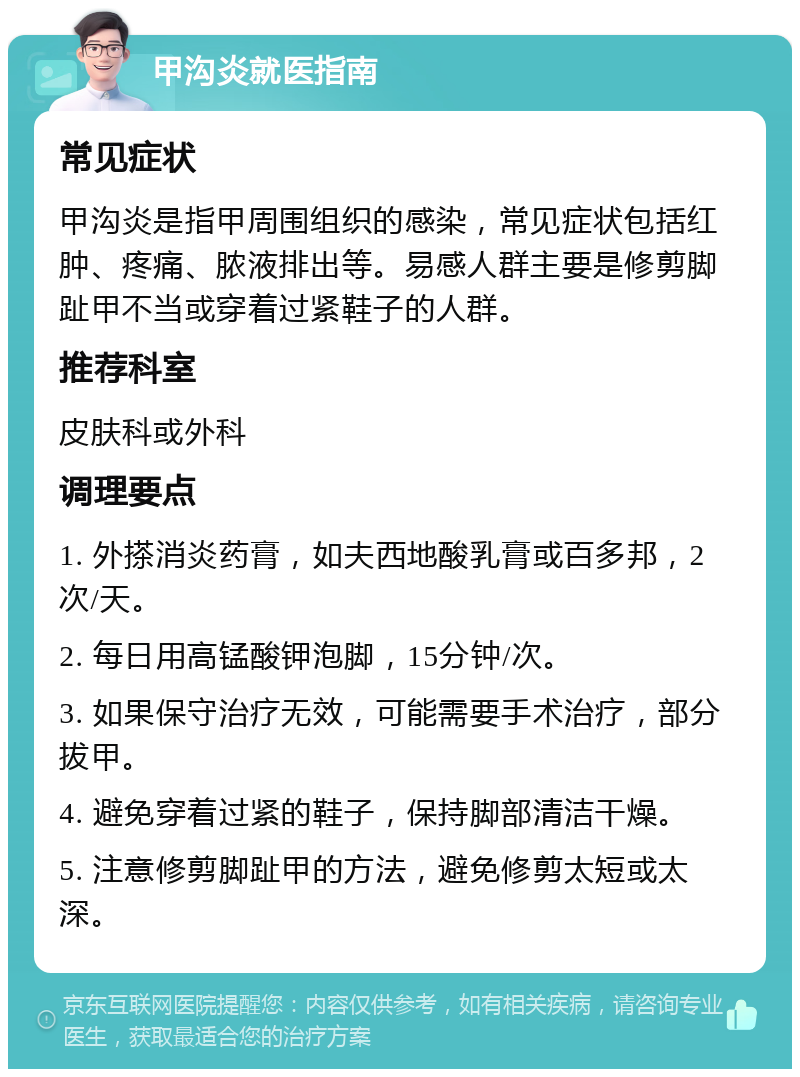 甲沟炎就医指南 常见症状 甲沟炎是指甲周围组织的感染，常见症状包括红肿、疼痛、脓液排出等。易感人群主要是修剪脚趾甲不当或穿着过紧鞋子的人群。 推荐科室 皮肤科或外科 调理要点 1. 外搽消炎药膏，如夫西地酸乳膏或百多邦，2次/天。 2. 每日用高锰酸钾泡脚，15分钟/次。 3. 如果保守治疗无效，可能需要手术治疗，部分拔甲。 4. 避免穿着过紧的鞋子，保持脚部清洁干燥。 5. 注意修剪脚趾甲的方法，避免修剪太短或太深。