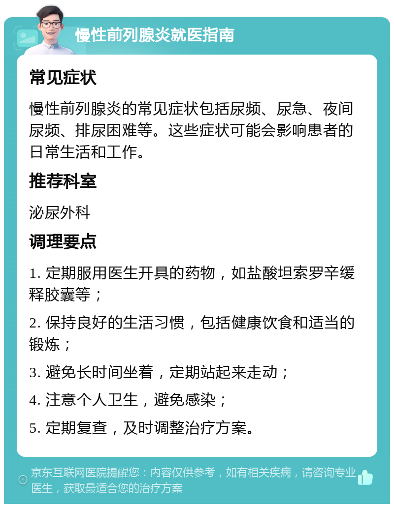 慢性前列腺炎就医指南 常见症状 慢性前列腺炎的常见症状包括尿频、尿急、夜间尿频、排尿困难等。这些症状可能会影响患者的日常生活和工作。 推荐科室 泌尿外科 调理要点 1. 定期服用医生开具的药物，如盐酸坦索罗辛缓释胶囊等； 2. 保持良好的生活习惯，包括健康饮食和适当的锻炼； 3. 避免长时间坐着，定期站起来走动； 4. 注意个人卫生，避免感染； 5. 定期复查，及时调整治疗方案。