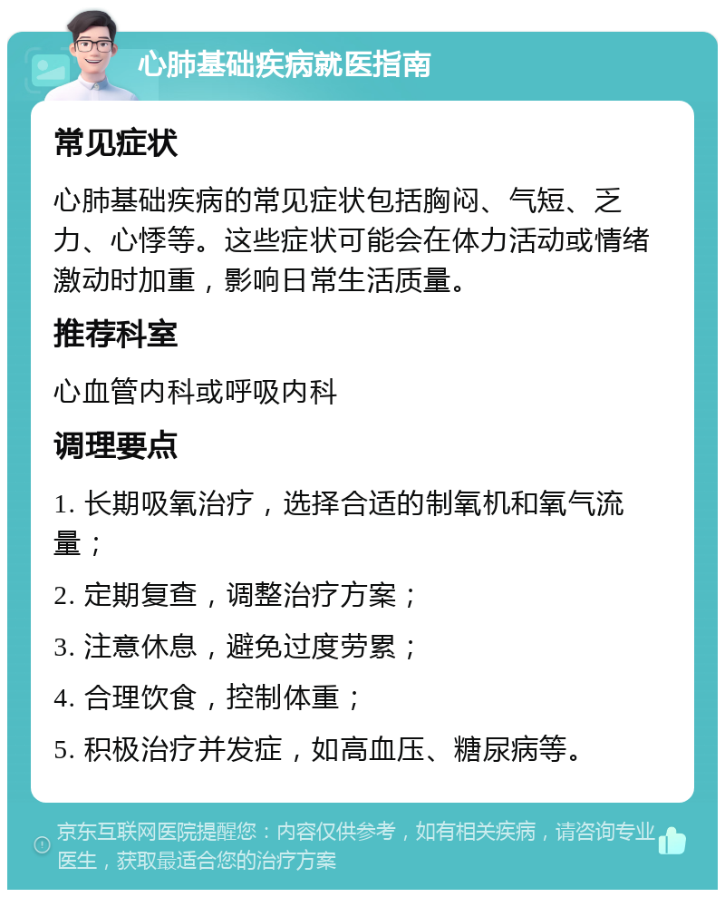 心肺基础疾病就医指南 常见症状 心肺基础疾病的常见症状包括胸闷、气短、乏力、心悸等。这些症状可能会在体力活动或情绪激动时加重，影响日常生活质量。 推荐科室 心血管内科或呼吸内科 调理要点 1. 长期吸氧治疗，选择合适的制氧机和氧气流量； 2. 定期复查，调整治疗方案； 3. 注意休息，避免过度劳累； 4. 合理饮食，控制体重； 5. 积极治疗并发症，如高血压、糖尿病等。