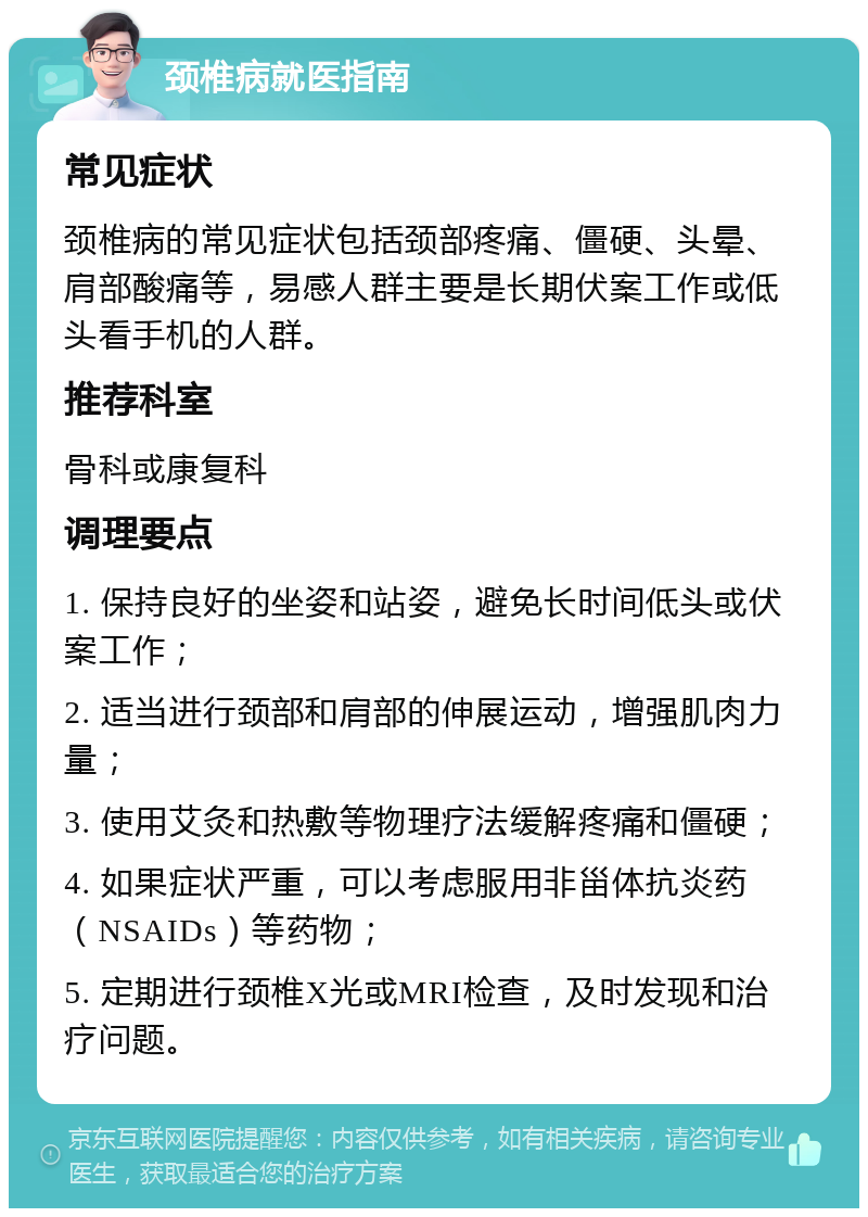 颈椎病就医指南 常见症状 颈椎病的常见症状包括颈部疼痛、僵硬、头晕、肩部酸痛等，易感人群主要是长期伏案工作或低头看手机的人群。 推荐科室 骨科或康复科 调理要点 1. 保持良好的坐姿和站姿，避免长时间低头或伏案工作； 2. 适当进行颈部和肩部的伸展运动，增强肌肉力量； 3. 使用艾灸和热敷等物理疗法缓解疼痛和僵硬； 4. 如果症状严重，可以考虑服用非甾体抗炎药（NSAIDs）等药物； 5. 定期进行颈椎X光或MRI检查，及时发现和治疗问题。