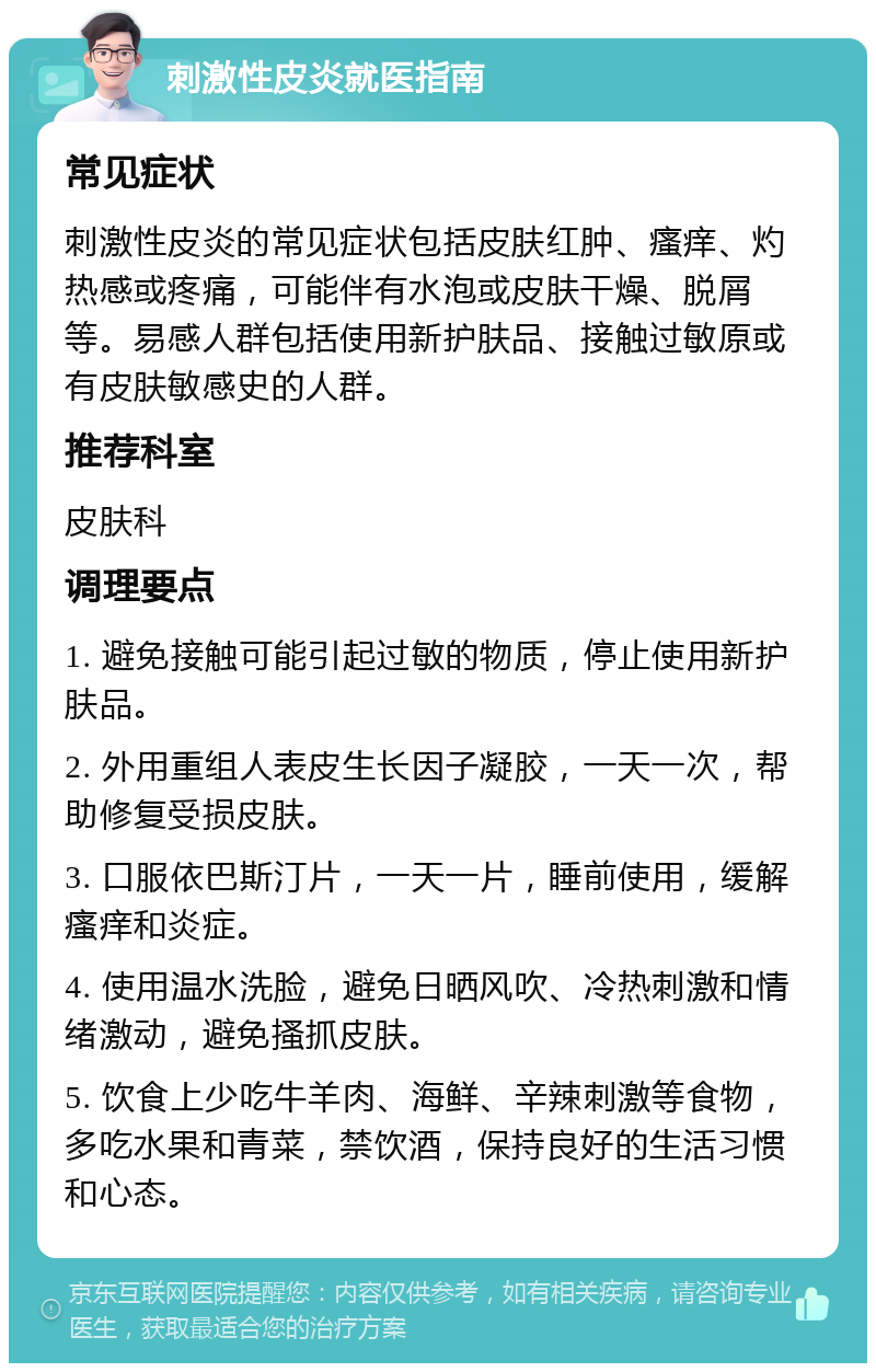 刺激性皮炎就医指南 常见症状 刺激性皮炎的常见症状包括皮肤红肿、瘙痒、灼热感或疼痛，可能伴有水泡或皮肤干燥、脱屑等。易感人群包括使用新护肤品、接触过敏原或有皮肤敏感史的人群。 推荐科室 皮肤科 调理要点 1. 避免接触可能引起过敏的物质，停止使用新护肤品。 2. 外用重组人表皮生长因子凝胶，一天一次，帮助修复受损皮肤。 3. 口服依巴斯汀片，一天一片，睡前使用，缓解瘙痒和炎症。 4. 使用温水洗脸，避免日晒风吹、冷热刺激和情绪激动，避免搔抓皮肤。 5. 饮食上少吃牛羊肉、海鲜、辛辣刺激等食物，多吃水果和青菜，禁饮酒，保持良好的生活习惯和心态。