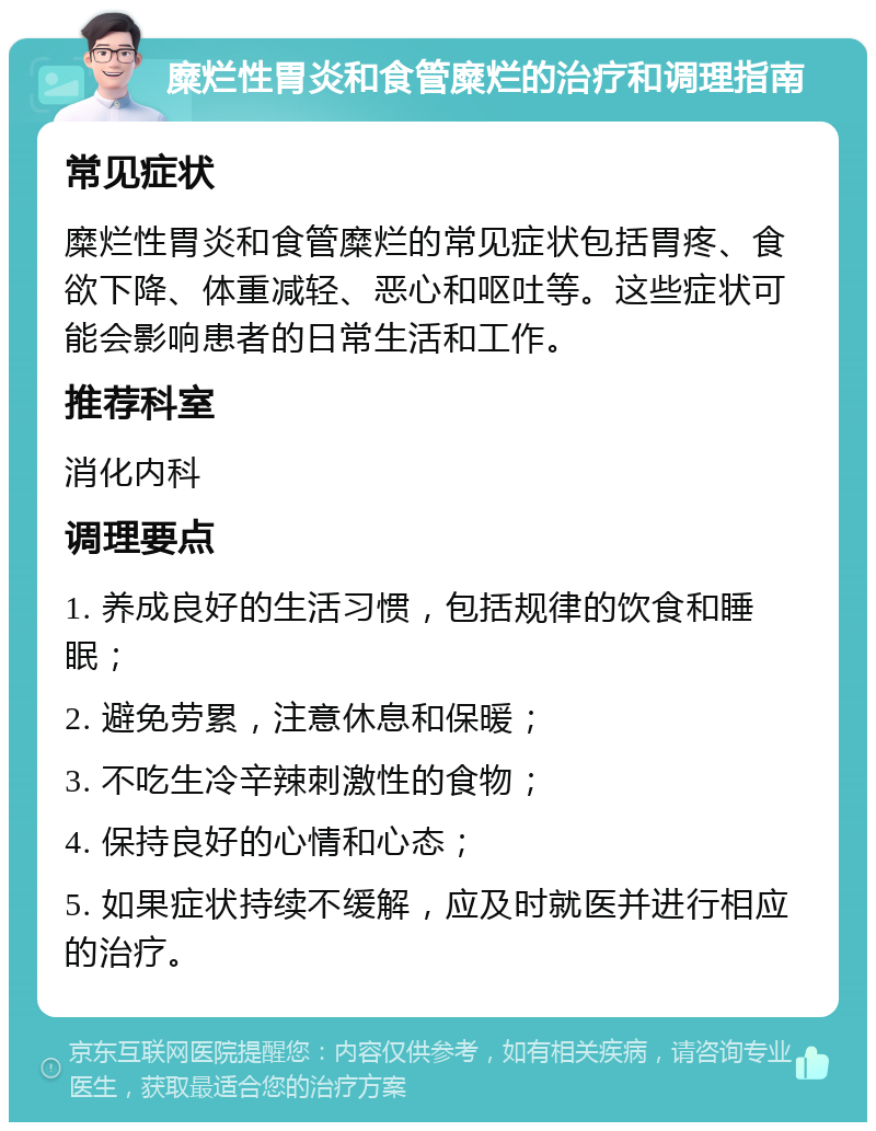 糜烂性胃炎和食管糜烂的治疗和调理指南 常见症状 糜烂性胃炎和食管糜烂的常见症状包括胃疼、食欲下降、体重减轻、恶心和呕吐等。这些症状可能会影响患者的日常生活和工作。 推荐科室 消化内科 调理要点 1. 养成良好的生活习惯，包括规律的饮食和睡眠； 2. 避免劳累，注意休息和保暖； 3. 不吃生冷辛辣刺激性的食物； 4. 保持良好的心情和心态； 5. 如果症状持续不缓解，应及时就医并进行相应的治疗。