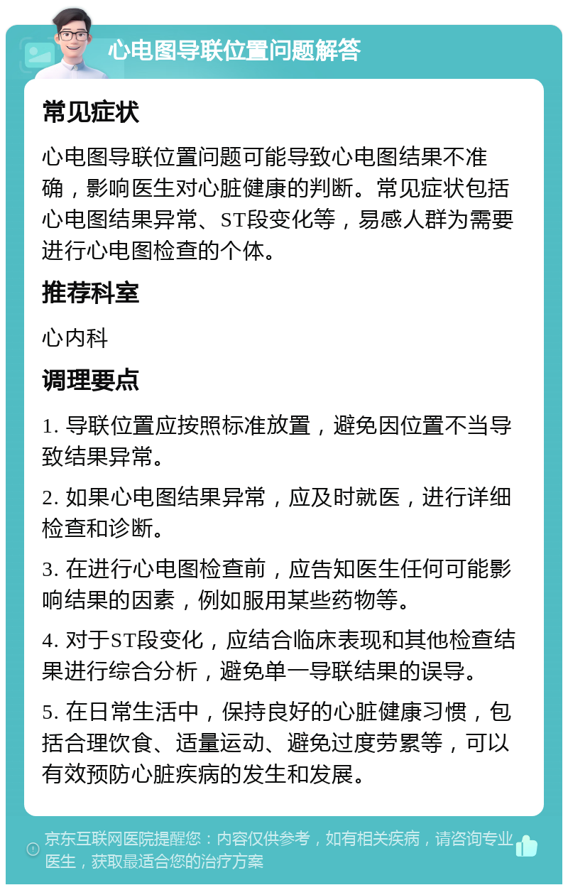 心电图导联位置问题解答 常见症状 心电图导联位置问题可能导致心电图结果不准确，影响医生对心脏健康的判断。常见症状包括心电图结果异常、ST段变化等，易感人群为需要进行心电图检查的个体。 推荐科室 心内科 调理要点 1. 导联位置应按照标准放置，避免因位置不当导致结果异常。 2. 如果心电图结果异常，应及时就医，进行详细检查和诊断。 3. 在进行心电图检查前，应告知医生任何可能影响结果的因素，例如服用某些药物等。 4. 对于ST段变化，应结合临床表现和其他检查结果进行综合分析，避免单一导联结果的误导。 5. 在日常生活中，保持良好的心脏健康习惯，包括合理饮食、适量运动、避免过度劳累等，可以有效预防心脏疾病的发生和发展。