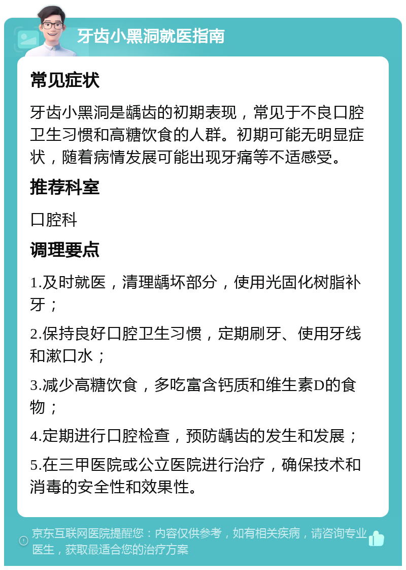 牙齿小黑洞就医指南 常见症状 牙齿小黑洞是龋齿的初期表现，常见于不良口腔卫生习惯和高糖饮食的人群。初期可能无明显症状，随着病情发展可能出现牙痛等不适感受。 推荐科室 口腔科 调理要点 1.及时就医，清理龋坏部分，使用光固化树脂补牙； 2.保持良好口腔卫生习惯，定期刷牙、使用牙线和漱口水； 3.减少高糖饮食，多吃富含钙质和维生素D的食物； 4.定期进行口腔检查，预防龋齿的发生和发展； 5.在三甲医院或公立医院进行治疗，确保技术和消毒的安全性和效果性。