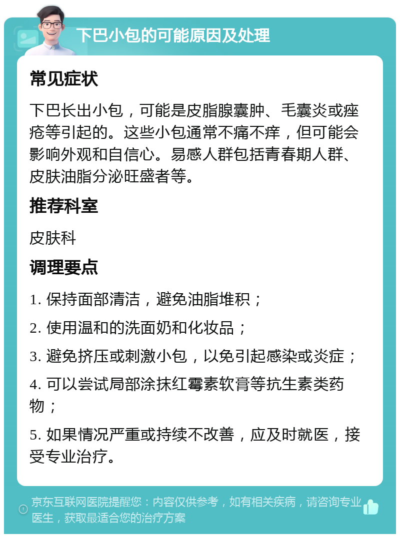 下巴小包的可能原因及处理 常见症状 下巴长出小包，可能是皮脂腺囊肿、毛囊炎或痤疮等引起的。这些小包通常不痛不痒，但可能会影响外观和自信心。易感人群包括青春期人群、皮肤油脂分泌旺盛者等。 推荐科室 皮肤科 调理要点 1. 保持面部清洁，避免油脂堆积； 2. 使用温和的洗面奶和化妆品； 3. 避免挤压或刺激小包，以免引起感染或炎症； 4. 可以尝试局部涂抹红霉素软膏等抗生素类药物； 5. 如果情况严重或持续不改善，应及时就医，接受专业治疗。