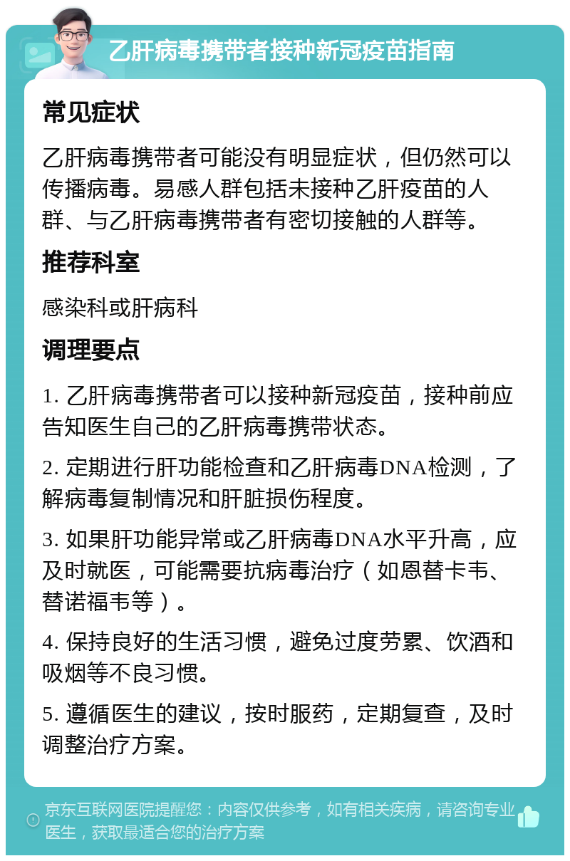 乙肝病毒携带者接种新冠疫苗指南 常见症状 乙肝病毒携带者可能没有明显症状，但仍然可以传播病毒。易感人群包括未接种乙肝疫苗的人群、与乙肝病毒携带者有密切接触的人群等。 推荐科室 感染科或肝病科 调理要点 1. 乙肝病毒携带者可以接种新冠疫苗，接种前应告知医生自己的乙肝病毒携带状态。 2. 定期进行肝功能检查和乙肝病毒DNA检测，了解病毒复制情况和肝脏损伤程度。 3. 如果肝功能异常或乙肝病毒DNA水平升高，应及时就医，可能需要抗病毒治疗（如恩替卡韦、替诺福韦等）。 4. 保持良好的生活习惯，避免过度劳累、饮酒和吸烟等不良习惯。 5. 遵循医生的建议，按时服药，定期复查，及时调整治疗方案。