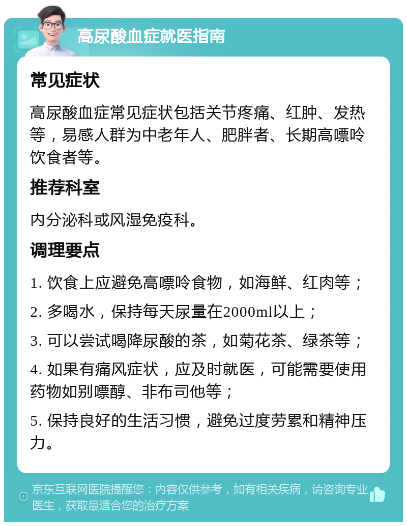 高尿酸血症就医指南 常见症状 高尿酸血症常见症状包括关节疼痛、红肿、发热等，易感人群为中老年人、肥胖者、长期高嘌呤饮食者等。 推荐科室 内分泌科或风湿免疫科。 调理要点 1. 饮食上应避免高嘌呤食物，如海鲜、红肉等； 2. 多喝水，保持每天尿量在2000ml以上； 3. 可以尝试喝降尿酸的茶，如菊花茶、绿茶等； 4. 如果有痛风症状，应及时就医，可能需要使用药物如别嘌醇、非布司他等； 5. 保持良好的生活习惯，避免过度劳累和精神压力。