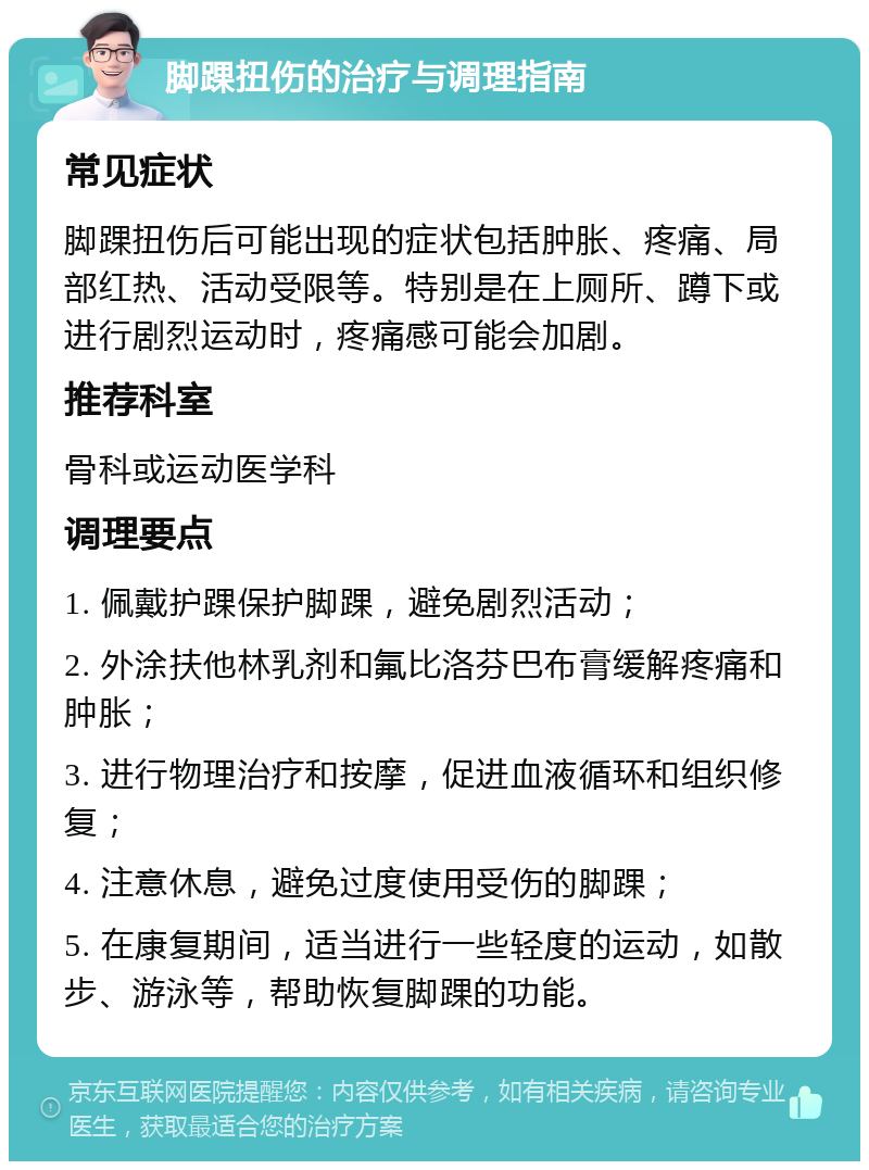 脚踝扭伤的治疗与调理指南 常见症状 脚踝扭伤后可能出现的症状包括肿胀、疼痛、局部红热、活动受限等。特别是在上厕所、蹲下或进行剧烈运动时，疼痛感可能会加剧。 推荐科室 骨科或运动医学科 调理要点 1. 佩戴护踝保护脚踝，避免剧烈活动； 2. 外涂扶他林乳剂和氟比洛芬巴布膏缓解疼痛和肿胀； 3. 进行物理治疗和按摩，促进血液循环和组织修复； 4. 注意休息，避免过度使用受伤的脚踝； 5. 在康复期间，适当进行一些轻度的运动，如散步、游泳等，帮助恢复脚踝的功能。