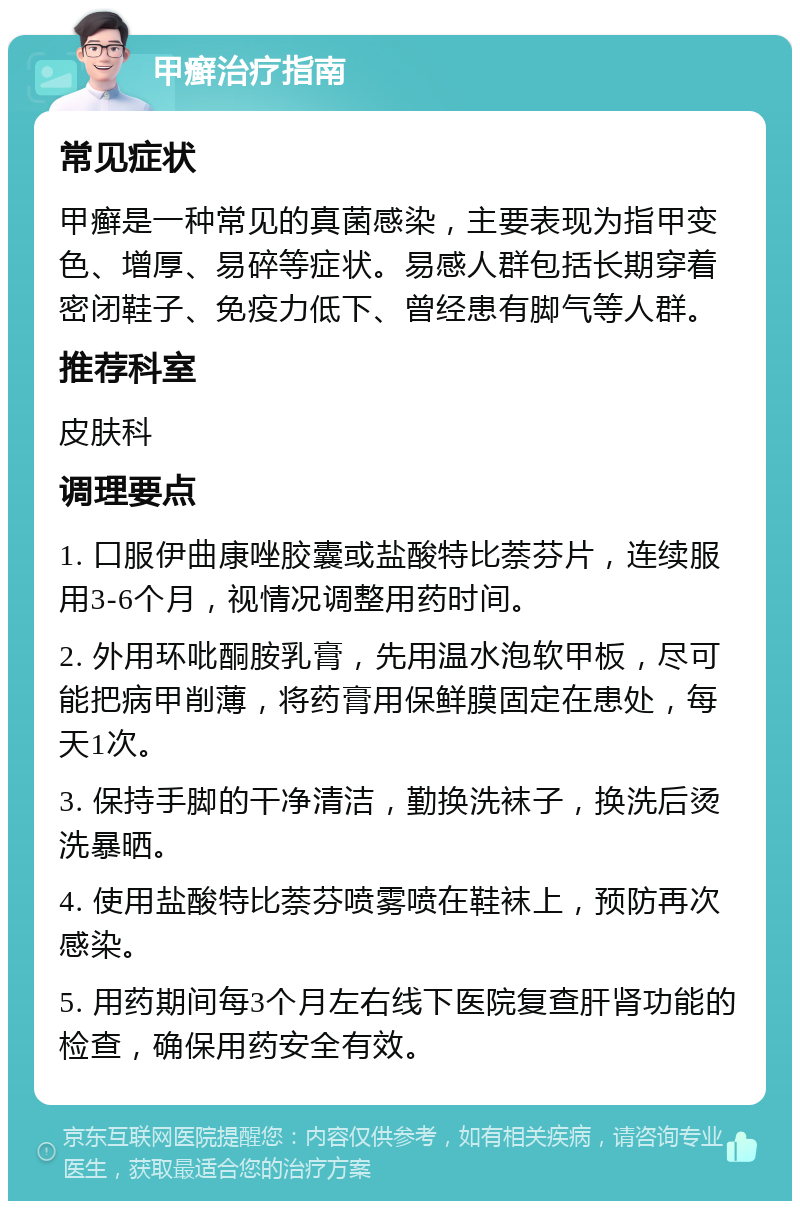 甲癣治疗指南 常见症状 甲癣是一种常见的真菌感染，主要表现为指甲变色、增厚、易碎等症状。易感人群包括长期穿着密闭鞋子、免疫力低下、曾经患有脚气等人群。 推荐科室 皮肤科 调理要点 1. 口服伊曲康唑胶囊或盐酸特比萘芬片，连续服用3-6个月，视情况调整用药时间。 2. 外用环吡酮胺乳膏，先用温水泡软甲板，尽可能把病甲削薄，将药膏用保鲜膜固定在患处，每天1次。 3. 保持手脚的干净清洁，勤换洗袜子，换洗后烫洗暴晒。 4. 使用盐酸特比萘芬喷雾喷在鞋袜上，预防再次感染。 5. 用药期间每3个月左右线下医院复查肝肾功能的检查，确保用药安全有效。