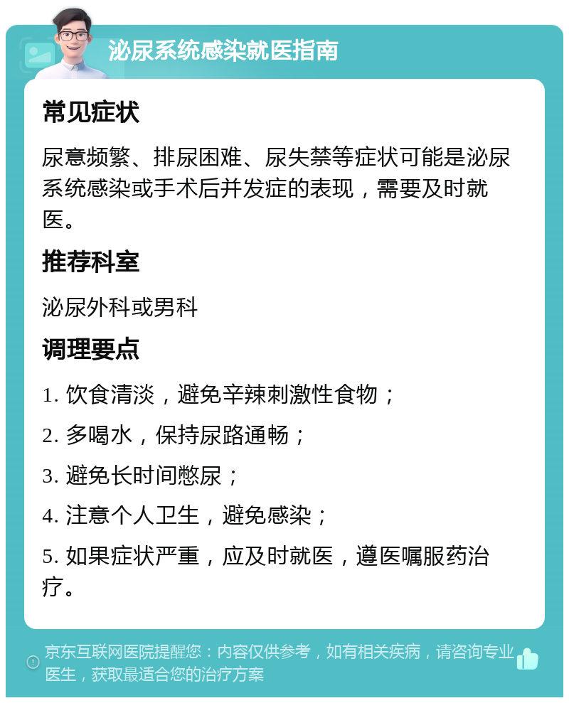 泌尿系统感染就医指南 常见症状 尿意频繁、排尿困难、尿失禁等症状可能是泌尿系统感染或手术后并发症的表现，需要及时就医。 推荐科室 泌尿外科或男科 调理要点 1. 饮食清淡，避免辛辣刺激性食物； 2. 多喝水，保持尿路通畅； 3. 避免长时间憋尿； 4. 注意个人卫生，避免感染； 5. 如果症状严重，应及时就医，遵医嘱服药治疗。