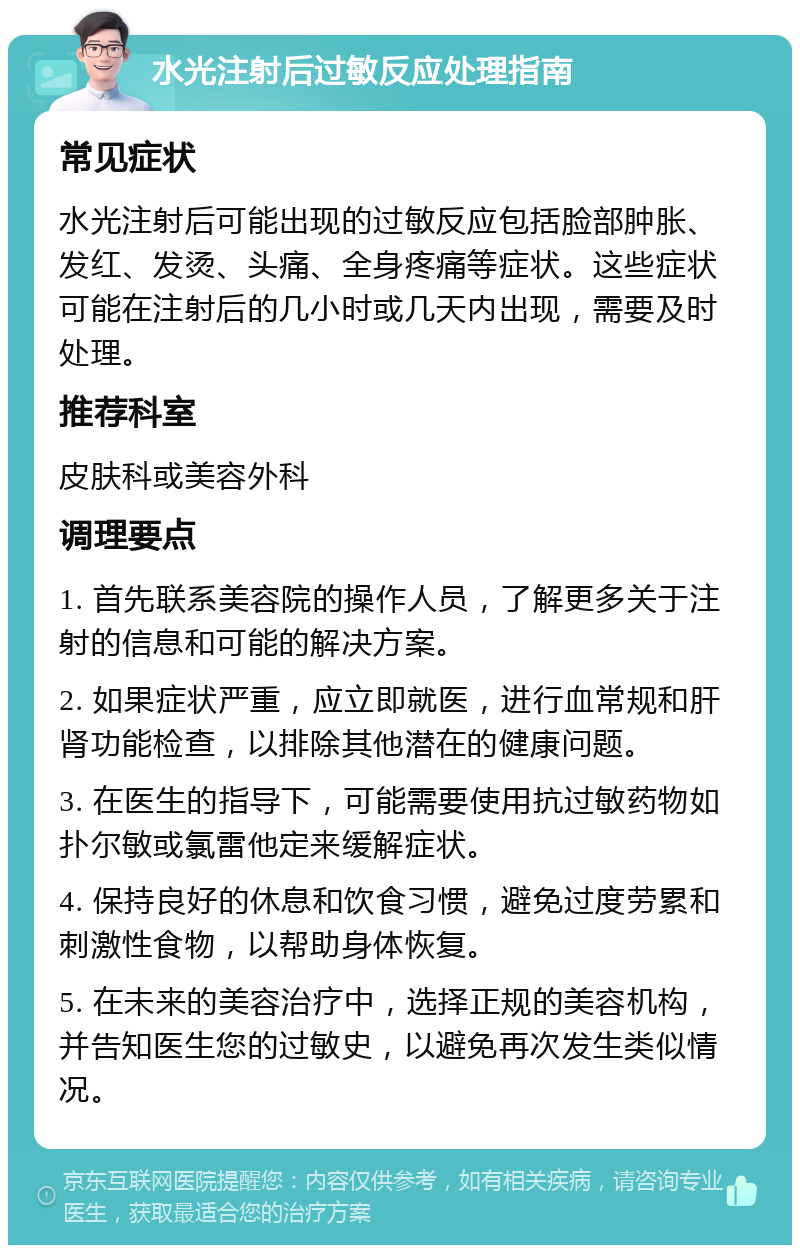 水光注射后过敏反应处理指南 常见症状 水光注射后可能出现的过敏反应包括脸部肿胀、发红、发烫、头痛、全身疼痛等症状。这些症状可能在注射后的几小时或几天内出现，需要及时处理。 推荐科室 皮肤科或美容外科 调理要点 1. 首先联系美容院的操作人员，了解更多关于注射的信息和可能的解决方案。 2. 如果症状严重，应立即就医，进行血常规和肝肾功能检查，以排除其他潜在的健康问题。 3. 在医生的指导下，可能需要使用抗过敏药物如扑尔敏或氯雷他定来缓解症状。 4. 保持良好的休息和饮食习惯，避免过度劳累和刺激性食物，以帮助身体恢复。 5. 在未来的美容治疗中，选择正规的美容机构，并告知医生您的过敏史，以避免再次发生类似情况。